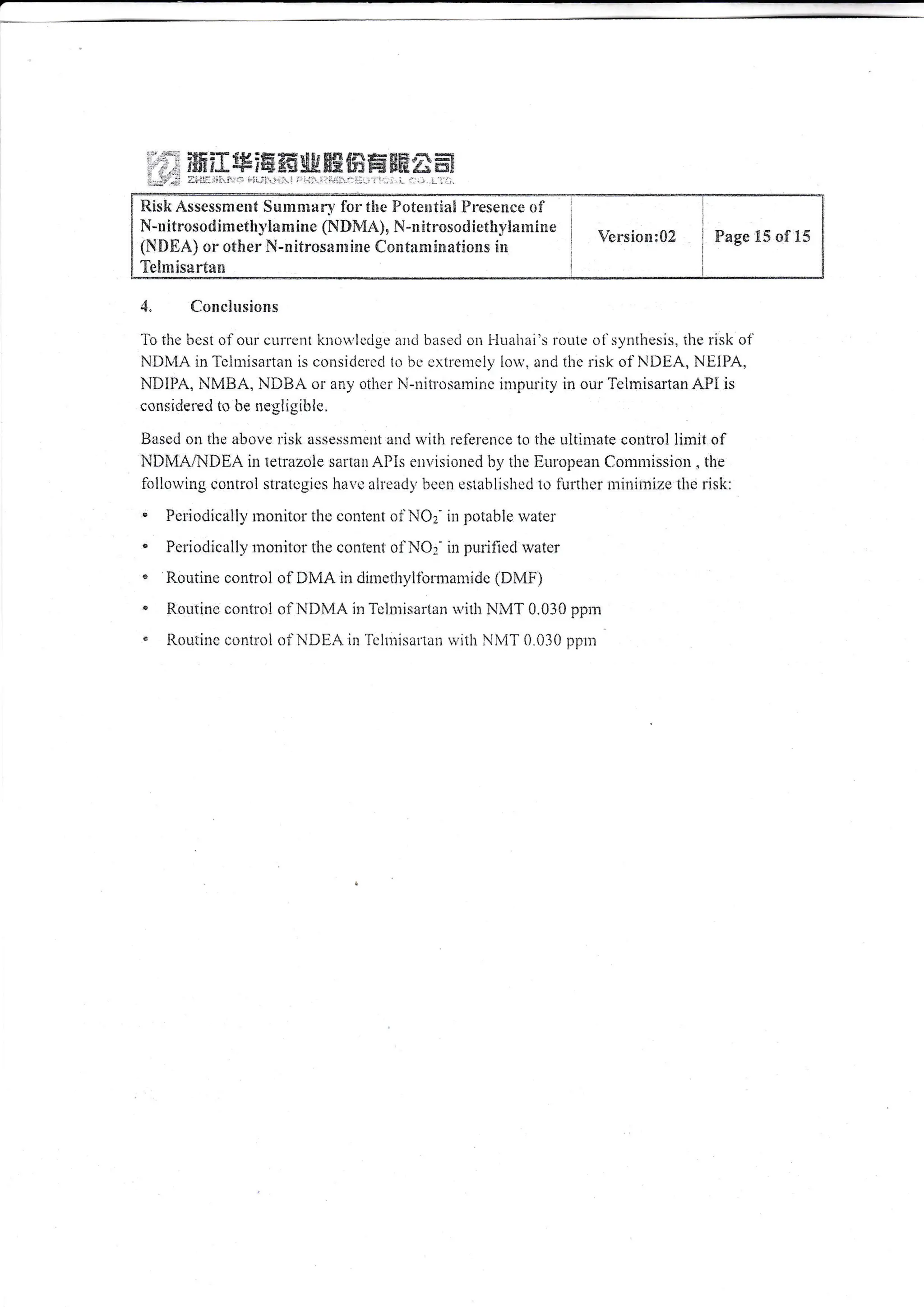 :tE 3*f 6fi:# # rF tr ffif,s EF! * ftH ala ffi!
6ClEgJ#f4glr*tr ffiE tT* !€FEe'A"a ffi;
;-:i1'-,:i..i. -,-.)t;..t.',1. .::.i i,'..' -... r. '.r :.::.i.
,{" Concltsiolrs
To the bcst of onr cLlrrirrt l<irowledge arl(i based o11 l-lriahai's rorlte oi synthesis, the risk of
NDN4A inTclnTisaltan is consicicrcd 1o bc rrxtren.lcly lorv. and tirc risk of NDEA, NEIPA,
NIilPA, NMilA, NDI3A or aily othci N-rrilrosarnire iirrpuriiy in r-iur'leimisartan API is
considerecl to be negligibie,
Based on the above risl< asscssmcrt anci rvith lefe.rcnce to lhe ultimate control limit of
NDMA^{DEA irt tetrazole saitau Al}is envisicled b,y the Eurcpcan Clonrn:ission . the
fi'lllotving coirtrol stratlrgics hu,c alrcadv bccu establishcd to firrtlrcr nrjnirrize tire risk:
" Pcriodically rnonitor the contcnt of NOz- in potable rvater
. Periodically r:ronitot'the cclr"itenf oiNO:- in pulifieclwatcr
" Routine control oIDMA in di*rethyltbrmamidc (DMF)
n Routinc conflol <;l NDIvIA in Tclnli-cartan u,ith NMT 0.030 ppil:
* iLouiine c,rntroi of NDEA in l'cintisaiian u,itir Ni4T 0 030 ppr::
Risk Assess:"*ent S**rnlafi f'or tlre Fjctexltia! Elresence of
N-n itrosod imethl,Eam ir:c (NIlMAlu N-m !trosori i*tfu y!aitrime
(NfiEA) or other N-nltrosasl:ine Contartelsiatioias !sr
Telmisartan
Versi*n:02 Fage !.5 of i5
 