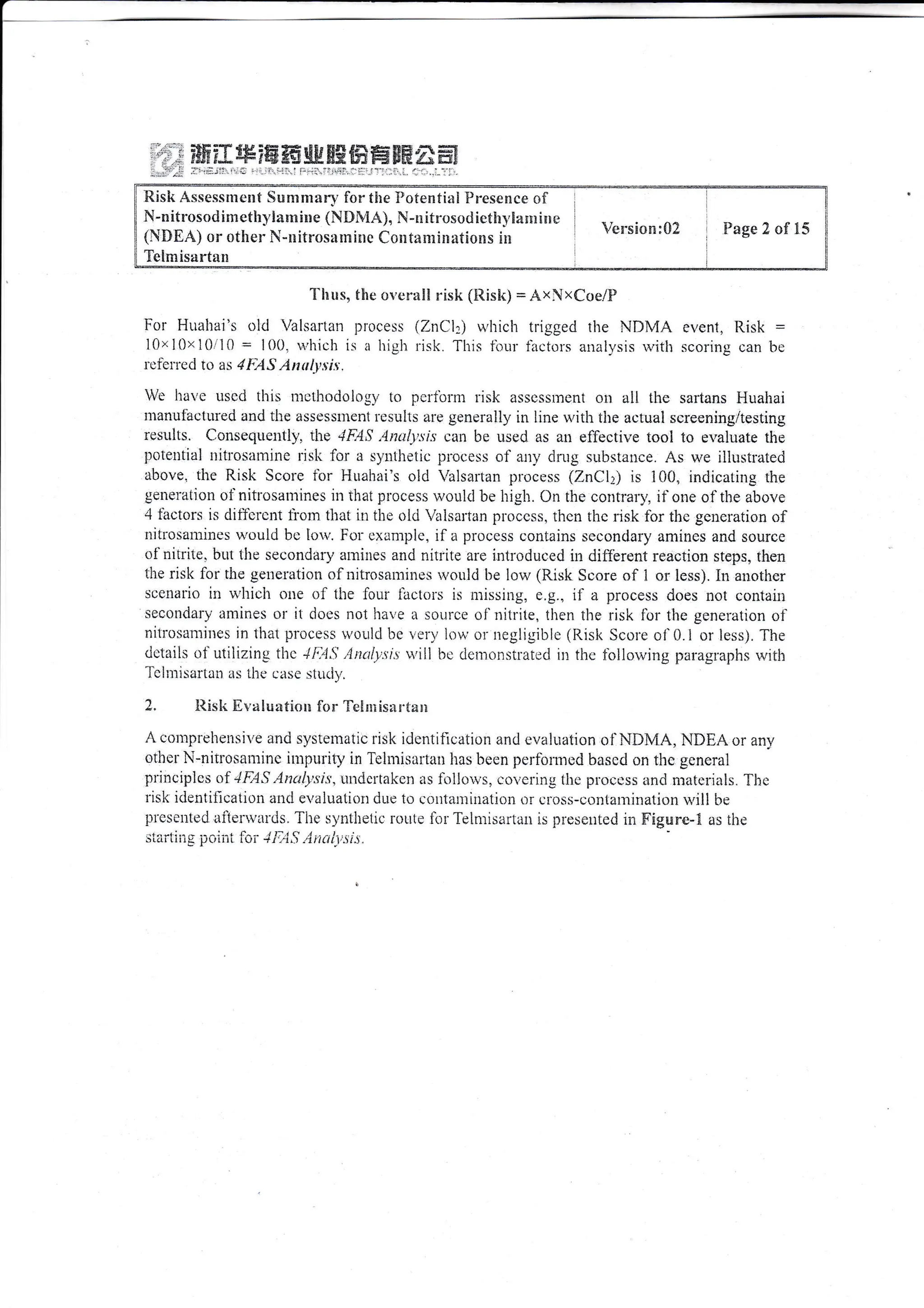 Etislt A.ssessrnellt Summ*n, fcr the I]otential Presence of
N-nitrosodimetlil,lamime {N*MA}, N-nitrcsodict!rt,Eac}liare
{l{*EA) or other N-nitros:rn:iuc Contanliniltiorrs in
Telmisartan
Version:02 Fage 2 of i5
"[ lrus,, the ove ra!! risk (lListe) = Axxcoe/F
For Huahai's old Valsarlan Ilrocess
l0x 10>r i0"10 : l{)0. ri,hich is a high
lcielrcd tr> as 4lAS Antlysi.u.
Wt' have used tliis llothodolog-v to pcrfbrm lisk asscsslreilt ou all the sartans Huahai
ilanuf'actttred and the assessiilent rcsulis are generally in line u,itl: tlre actual screening/testing
rc,suhs. Ccnsecluetttly. rire 4ElS ,Antt/l'-;is can bc used as an effective tool to evaluate the
polelttial ttitlosamine risli for a sylriheiic pircess of any dnrg substauce. As we ilhistrated
above, the Risk Score tbr Huahai's old Valsartan process (7.nCl|; is i00, indicating the
genera{ion oinitt'osamines in that plocess w,:uld be high. On the contrary, if o:re of the above
4 tactors is clifl'crcnt fi'orn that itr the old Virlsaltan proccss, thcn thc rjsk for thc gencration of
rrilt-osatnines would be lou,. For exampie, ila proccss cronlains secondary anrines and source
rii'nitrite. but the secondary arnines and nitlite are introduced ir: <JilTerent reaction st€ps" then
the risk for the geueration oinitrosanrines *,oulci be low (Risk Score cf I or less). iri another
sccnat'io in u'iricir oue ol tlte four iacto;.s is missing, e.g., il'a process does not contair
secondary atlines or it docs not have a sourcL' of'nitrite, tlien ihe risk fbr the gencration r:f
nitrosamittes in that process rvould be ven, low or negligible (l{isl< Scr-rre o1'0.1 or less). The
<letaiis ot'Lrtilizrng tirc l1;.li,t ,lntiy.tr,t u,ili bc clcnronsilated in tlic fcllorr,ing paragraphs ivitli
'j-clin1-suri.llii
ls llte eirsc sittril',
2. l{isk Ev*luaficn lor 'lelr::isirr'(xpe
A cotttpreltensit'e ancl sysiematic risk identificaiion and evaliiation of NIIMA, NIIIEA or afiv
otirer N-nitlr:sanrinc intpurity il Teirnisartau has been pe,rfbrnied bascd on thc gcneral
princ,iplcs t:f "tF,4S Anal;.xi.r', urrclcrtal<cn as loilou,'s, co..'crinu ihe ploccss anci n:irtcriiils. J'hc
i-isk irlentillcatioti ancl evalualiol dlle io conliur:inatii:n 0lcross-contarlination u,ill be
prescnted aijei'*'arris. The.sy:itltetic route iblTeinrisartau is ixeseuted in Figure-! as iire
,r^-rl.-,,.-^i.,r F^-- .t t: t ( 1.. -.)... :.
irqi ir!1x .lJtrilrL lrJt +i',-|,) ."1ilu1_1t.t..
(ZnC'l:) u'hich trigged the NIIN{A even1, llisk :
risk. This fbur thctors iinalvsis u,itli scorinr: can bc
, ;:,.t ?&&?x ss?ffi ffi gg ffi ffi ffi ffffi * ffi
, .]
-. ,: ri,. -'
 