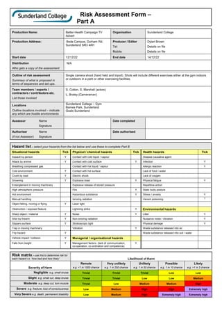 Risk Assessment Form –
Part A
Production Name: Better Health Campaign TV
Advert
Organisation Sunderland College
Production Address: Bede Campus, Durham Rd,
Sunderland SR3 4AH
Producer / Editor
Tel:
Mobile:
Dylan Brown
Details on file
Details on file
Start date 12/12/22 End date 14/12/22
Distribution
Who gets a copy of the assessment
N/A
Outline of risk assessment
Summary of what is proposed in
terms of sequences and set ups.
Single camera shoot (hand held and tripod). Shots will include different exercises either at the gym indoors
or outdoors in a park or other exercising facilities.
Team members / experts /
contractors / contributors etc.
List those involved
S. Cotton, S. Marshall (actors)
L. Braley (Cameraman)
Locations
Outline locations involved – indicate
any which are hostile environments
Sunderland College – Gym
Barnes Park, Sunderland
Goals Sunderland
Assessor Name
Signature
Date completed
Authoriser Name
(if not Assessor) Signature
Date authorised
Hazard list – select your hazards from the list below and use these to complete Part B
Situational hazards Tick Physical / chemical hazards Tick Health hazards Tick
Assault by person Y Contact with cold liquid / vapour Disease causative agent
Attack by animal Y Contact with cold surface Y Infection Y
Breathing compressed gas Contact with hot liquid / vapour Allergic reaction Y
Cold environment Y Contact with hot surface Lack of food / water
Crush by load Y Electric shock Lack of oxygen
Drowning Y Explosive blast Y Physical fatigue Y
Entanglement in moving machinery Explosive release of stored pressure Repetitive action
High atmospheric pressure Fire Y Static body posture
Hot environment Hazardous substance Y Stress / anxiety Y
Manual handling Ionizing radiation Venom poisoning Y
Object falling, moving or flying Y Laser light
Obstruction / exposed feature Lightning strike Y Environmental hazards
Sharp object / material Y Noise Y Litter Y
Shot by firearm Y Non-ionizing radiation Nuisance noise / vibration Y
Slippery surface Y Stroboscopic light Physical damage Y
Trap in moving machinery Vibration Y Waste substance released into air
Trip hazard Y Waste substance released into soil / water
Vehicle impact / collision Y Managerial / organisational hazards
Falls from height Y Management factors (lack of communication,
co-operation, co-ordination and competence)
Y
Risk matrix – use this to determine risk for
each hazard i.e. ‘how bad and how likely’ Likelihood of Harm
Severity of Harm
Remote
e.g. <1 in 1000 chance
Very unlikely
e.g. 1 in 200 chance
Unlikely
e.g. 1 in 50 chance
Possible
e.g. 1 in 10 chance
Likely
e.g. >1 in 3 chance
Negligible e.g. small bruise Trivial Trivial Trivial Low Low
Slight e.g. small cut, deep bruise Trivial Trivial Low Low Medium
Moderate e.g. deep cut, torn muscle Trivial Low Medium Medium High
Severe e.g. fracture, loss of consciousness Low Medium High High Extremely high
Very Severe e.g. death, permanent disability Low Medium High Extremely high Extremely high
 