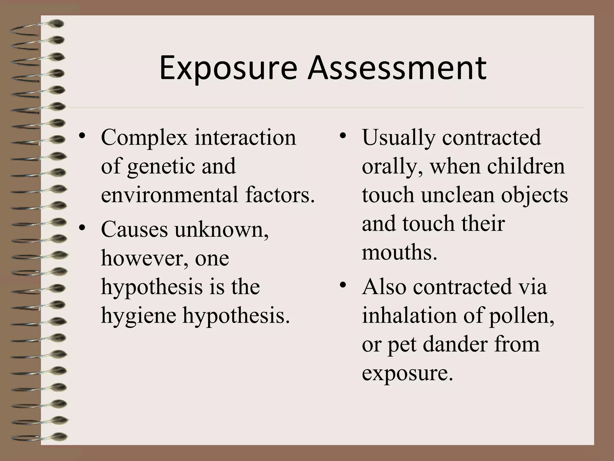 Exposure Assessment   Complex interaction of genetic and environmental factors. Causes unknown, however, one hypothesis is the hygiene hypothesis. Usually contracted orally, when children touch unclean objects and touch their mouths. Also contracted via inhalation of pollen, or pet dander from exposure. 
