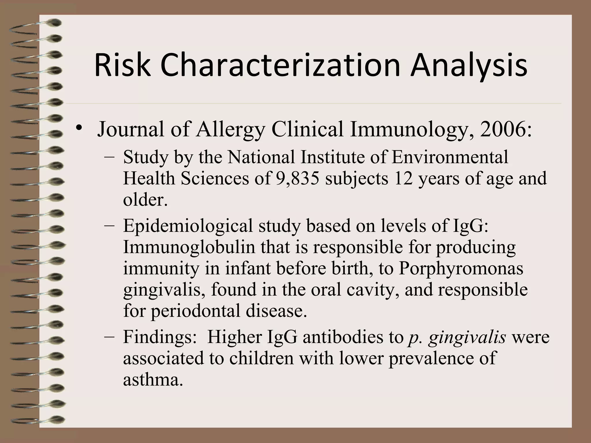Risk Characterization Analysis   Journal of Allergy Clinical Immunology, 2006: Study by the National Institute of Environmental Health Sciences of 9,835 subjects 12 years of age and older. Epidemiological study based on levels of IgG:  Immunoglobulin that is responsible for producing immunity in infant before birth, to Porphyromonas gingivalis, found in the oral cavity, and responsible for periodontal disease. Findings:  Higher IgG antibodies to  p. gingivalis  were associated to children with lower prevalence of asthma. 
