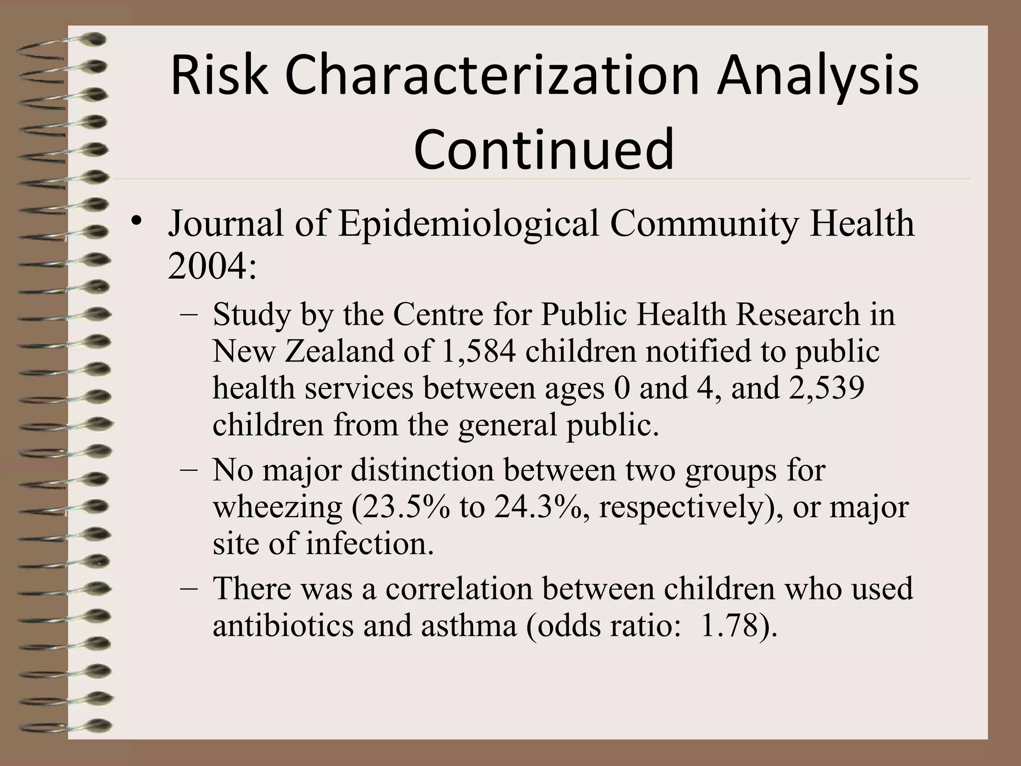Risk Characterization Analysis Continued Journal of Epidemiological Community Health 2004: Study by the Centre for Public Health Research in New Zealand of 1,584 children notified to public health services between ages 0 and 4, and 2,539 children from the general public. No major distinction between two groups for wheezing (23.5% to 24.3%, respectively), or major site of infection. There was a correlation between children who used antibiotics and asthma (odds ratio:  1.78). 