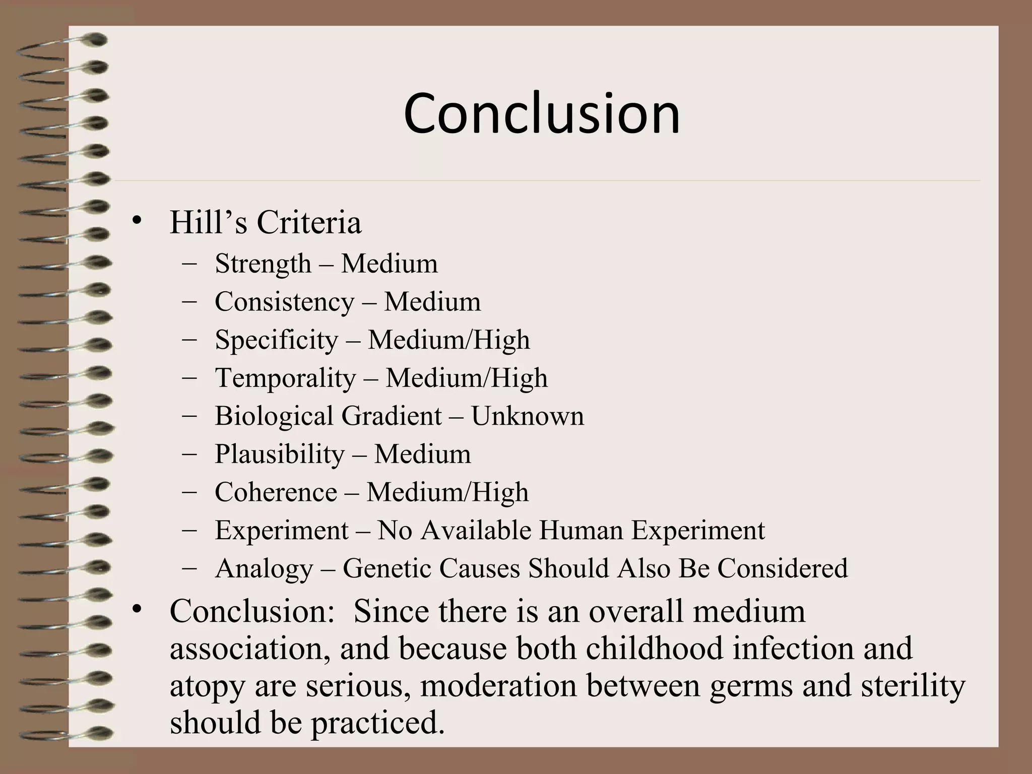 Conclusion   Hill’s Criteria Strength – Medium Consistency – Medium Specificity – Medium/High Temporality – Medium/High Biological Gradient – Unknown Plausibility – Medium Coherence – Medium/High Experiment – No Available Human Experiment Analogy – Genetic Causes Should Also Be Considered Conclusion:  Since there is an overall medium association, and because both childhood infection and atopy are serious, moderation between germs and sterility should be practiced. 