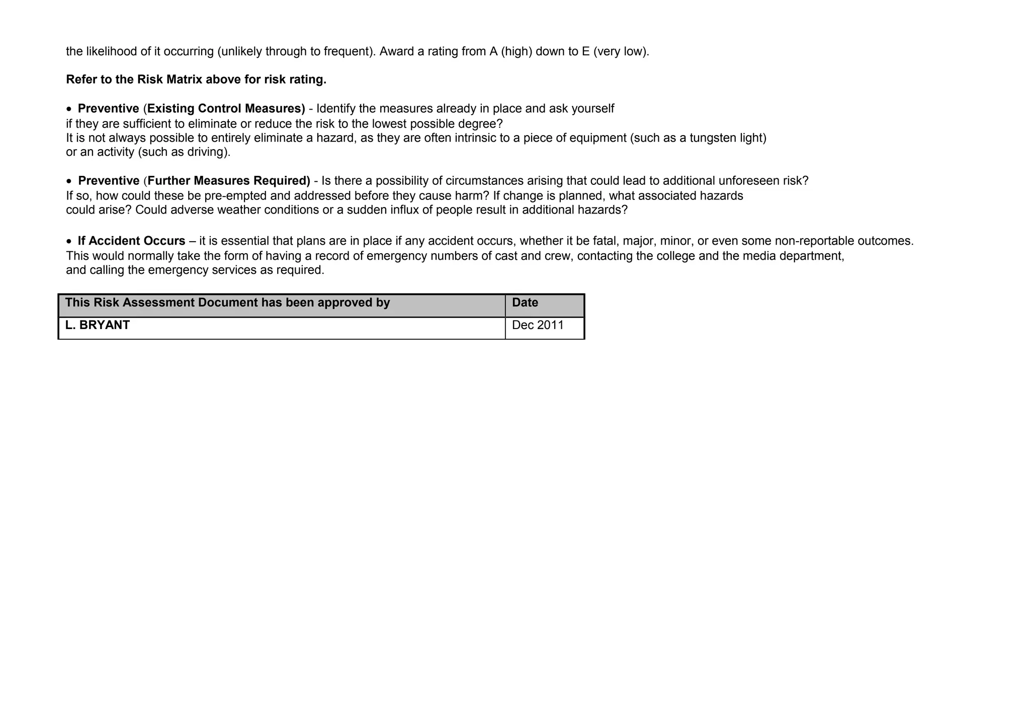 the likelihood of it occurring (unlikely through to frequent). Award a rating from A (high) down to E (very low).

Refer to the Risk Matrix above for risk rating.

• Preventive (Existing Control Measures) - Identify the measures already in place and ask yourself
if they are sufficient to eliminate or reduce the risk to the lowest possible degree?
It is not always possible to entirely eliminate a hazard, as they are often intrinsic to a piece of equipment (such as a tungsten light)
or an activity (such as driving).

• Preventive (Further Measures Required) - Is there a possibility of circumstances arising that could lead to additional unforeseen risk?
If so, how could these be pre-empted and addressed before they cause harm? If change is planned, what associated hazards
could arise? Could adverse weather conditions or a sudden influx of people result in additional hazards?

• If Accident Occurs – it is essential that plans are in place if any accident occurs, whether it be fatal, major, minor, or even some non-reportable outcomes.
This would normally take the form of having a record of emergency numbers of cast and crew, contacting the college and the media department,
and calling the emergency services as required.

This Risk Assessment Document has been approved by                                    Date
L. BRYANT                                                                             Dec 2011
 