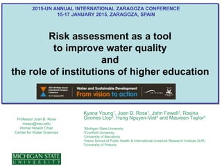 Risk assessment as a tool
to improve water quality
and
the role of institutions of higher education
Professor Joan B. Rose
rosejo@msu.edu
Homer Nowlin Chair
Center for Water Sciences
Kyana Young1, Joan B. Rose1, John Fawell2, Rosina
Girones Llop3, Hung Nguyen-Viet4 and Maureen Taylor5
1Michigan State University
2Cranfield University
3University of Barcelona
4Hanoi School of Public Health & International Livestock Research Institute (ILRI)
5University of Pretoria
2015-UN ANNUAL INTERNATIONAL ZARAGOZA CONFERENCE
15-17 JANUARY 2015, ZARAGOZA, SPAIN
 