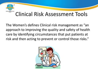 Clinical Risk Assessment Tools
The Women’s defines Clinical risk management as “an
approach to improving the quality and safety of health
care by identifying circumstances that put patients at
risk and then acting to prevent or control those risks.”
 