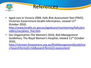 References
• Aged care in Victoria 2009, Falls Risk Assessment Tool (FRAT),
Victorian Government Health Information, viewed 11th
October 2010,
http://www.health.vic.gov.au/agedcare/maintaining/falls/pro
viders/rac/plans_frat.htm
• Our Organisation The Women’s 2010, Risk Management
Guidelines, The Royal Women’s Hospital, viewed 11th October
2010,
http://intranet.thewomens.org.au/RiskManagementGuideline
s?searchTerms[]=risk&searchTerms[]=assessment
 
