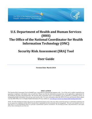 U.S. Department of Health and Human Services
(HHS)
The Office of the National Coordinator for Health
Information Technology (ONC)
Security Risk Assessment (SRA) Tool
User Guide
Version Date: March 2014
DISCLAIMER
The Security Risk Assessment Tool at HealthIT.gov is provided for informational purposes only. Use of this tool is neither required by nor
guarantees compliance with federal, state or local laws. Please note that the information presented may not be applicable or appropriate for
all healthcare providers and professionals. The Security Risk Assessment Tool is not intended to be an exhaustive or definitive source on
safeguarding health information from privacy and security risks. For more information about the HIPAA Privacy and Security Rules, please
visit the HHS Office for Civil Rights Health Information Privacy website at: www.hhs.gov/ocr/privacy/hipaa/understanding/index.html
NOTE: The NIST Standards provided in this tool are for informational purposes only as they may reflect current best practices in information technology and
are not required for compliance with the HIPAA Security Rule’s requirements for risk assessment and risk management. This tool is not intended to serve as
legal advice or as recommendations based on a provider or professional’s specific circumstances. We encourage providers, and professionals to seek expert
advice when evaluating the use of this tool.
 