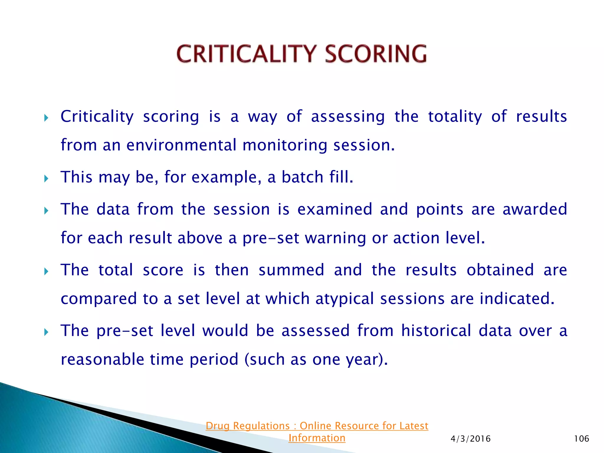  Criticality scoring is a way of assessing the totality of results
from an environmental monitoring session.
 This may be, for example, a batch fill.
 The data from the session is examined and points are awarded
for each result above a pre-set warning or action level.
 The total score is then summed and the results obtained are
compared to a set level at which atypical sessions are indicated.
 The pre-set level would be assessed from historical data over a
reasonable time period (such as one year).
4/3/2016 106
Drug Regulations : Online Resource for Latest
Information
 