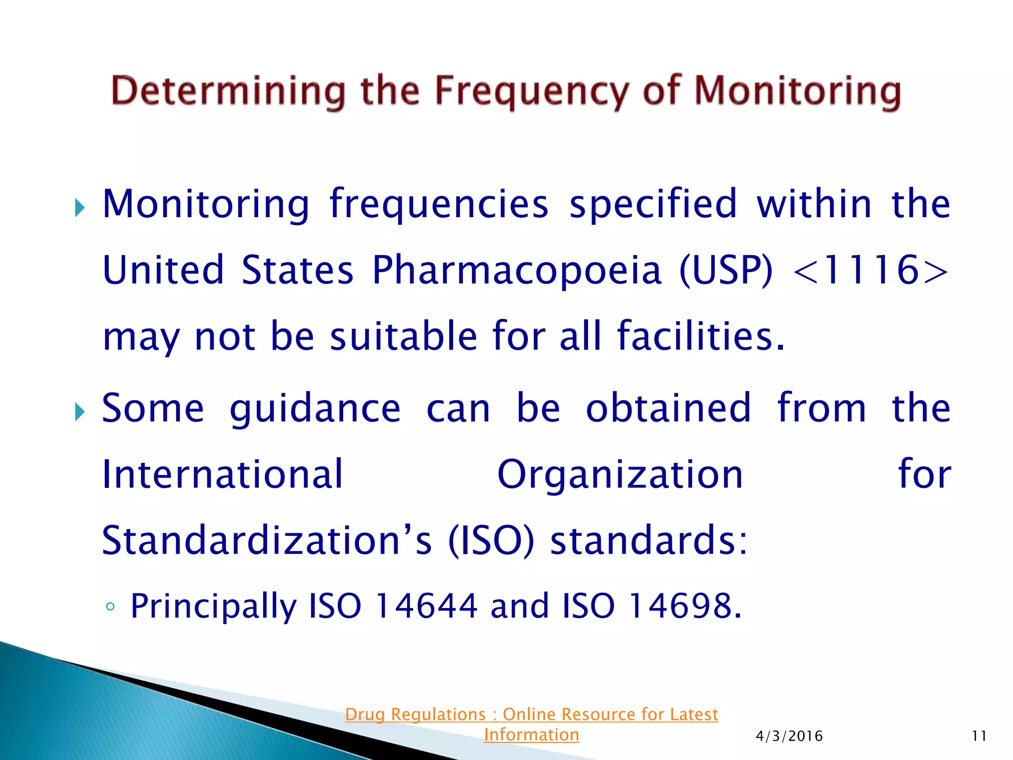  Monitoring frequencies specified within the
United States Pharmacopoeia (USP) <1116>
may not be suitable for all facilities.
 Some guidance can be obtained from the
International Organization for
Standardization’s (ISO) standards:
◦ Principally ISO 14644 and ISO 14698.
4/3/2016 11
Drug Regulations : Online Resource for Latest
Information
 