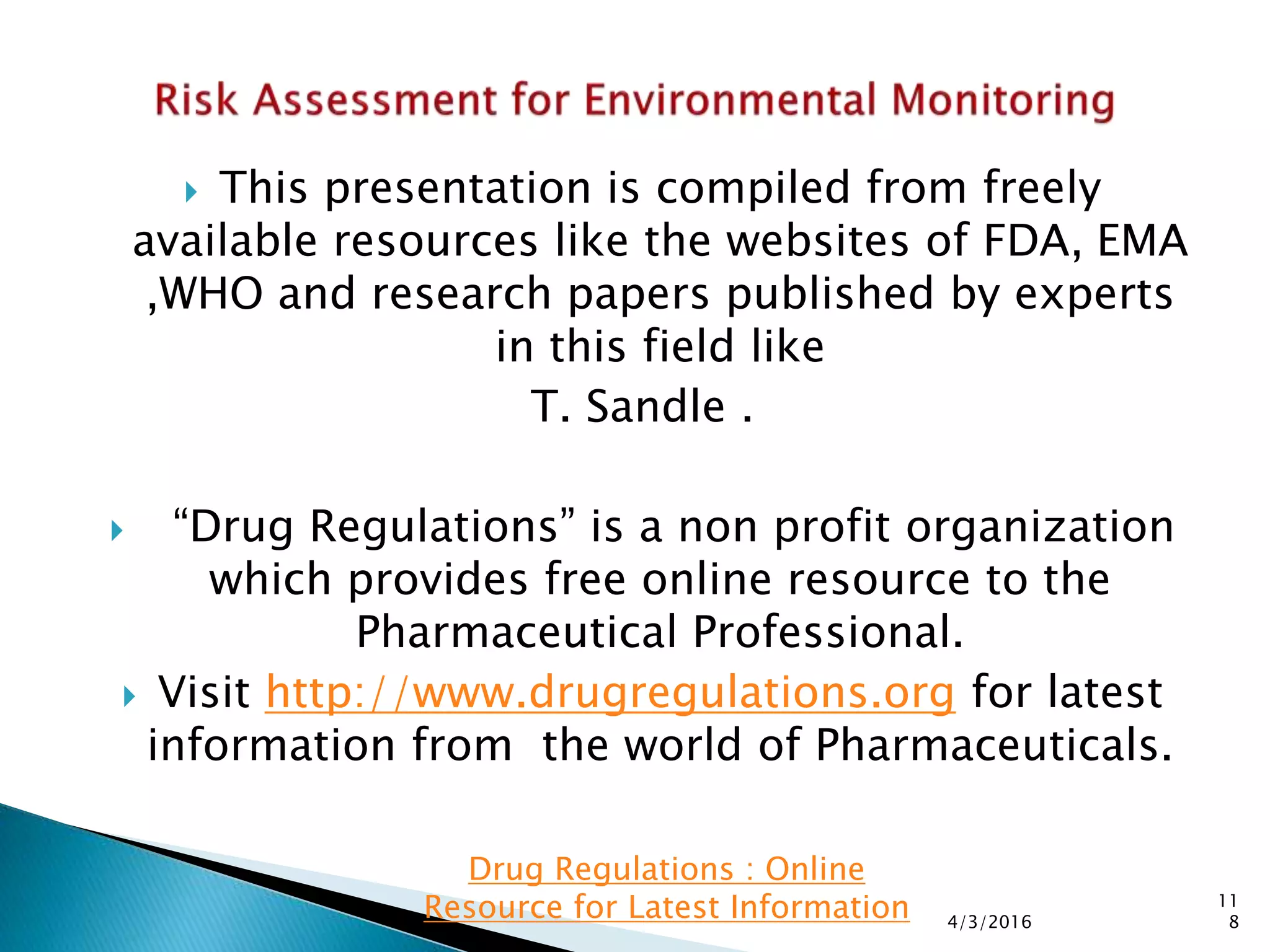  This presentation is compiled from freely
available resources like the websites of FDA, EMA
,WHO and research papers published by experts
in this field like
T. Sandle .
 “Drug Regulations” is a non profit organization
which provides free online resource to the
Pharmaceutical Professional.
 Visit http://www.drugregulations.org for latest
information from the world of Pharmaceuticals.
4/3/2016
11
8
Drug Regulations : Online
Resource for Latest Information
 