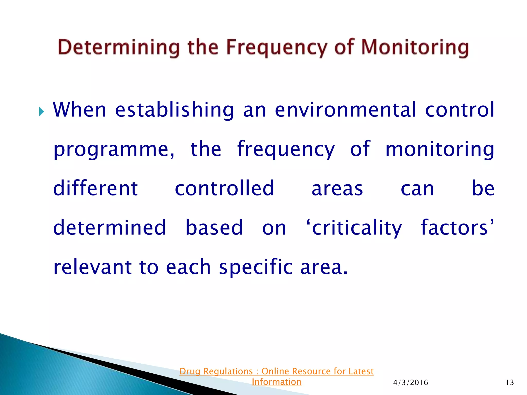  When establishing an environmental control
programme, the frequency of monitoring
different controlled areas can be
determined based on ‘criticality factors’
relevant to each specific area.
4/3/2016 13
Drug Regulations : Online Resource for Latest
Information
 