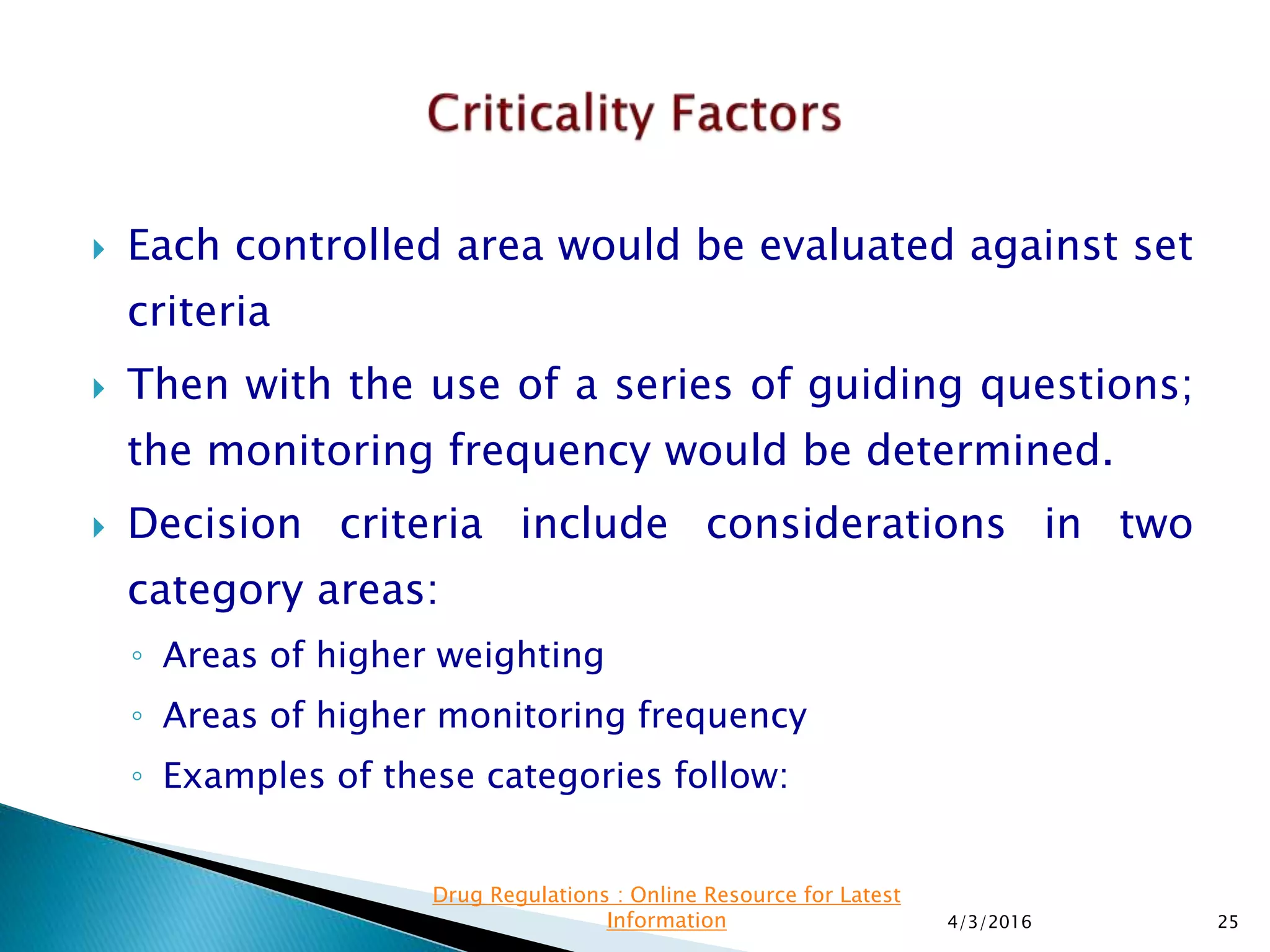  Each controlled area would be evaluated against set
criteria
 Then with the use of a series of guiding questions;
the monitoring frequency would be determined.
 Decision criteria include considerations in two
category areas:
◦ Areas of higher weighting
◦ Areas of higher monitoring frequency
◦ Examples of these categories follow:
4/3/2016 25
Drug Regulations : Online Resource for Latest
Information
 
