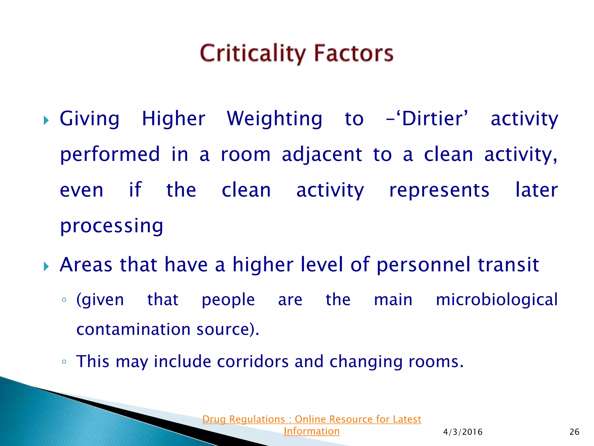  Giving Higher Weighting to –‘Dirtier’ activity
performed in a room adjacent to a clean activity,
even if the clean activity represents later
processing
 Areas that have a higher level of personnel transit
◦ (given that people are the main microbiological
contamination source).
◦ This may include corridors and changing rooms.
4/3/2016 26
Drug Regulations : Online Resource for Latest
Information
 