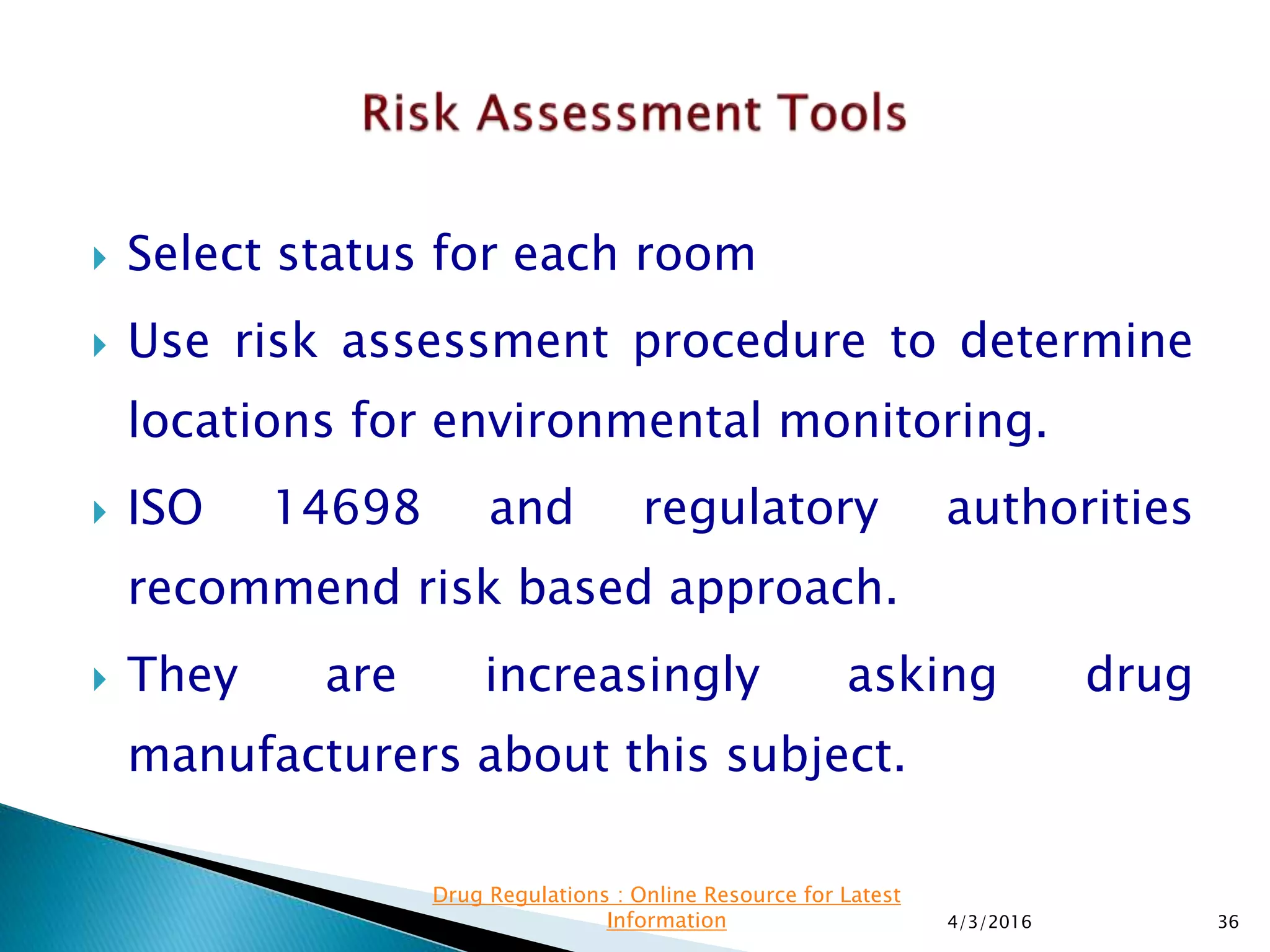  Select status for each room
 Use risk assessment procedure to determine
locations for environmental monitoring.
 ISO 14698 and regulatory authorities
recommend risk based approach.
 They are increasingly asking drug
manufacturers about this subject.
4/3/2016 36
Drug Regulations : Online Resource for Latest
Information
 