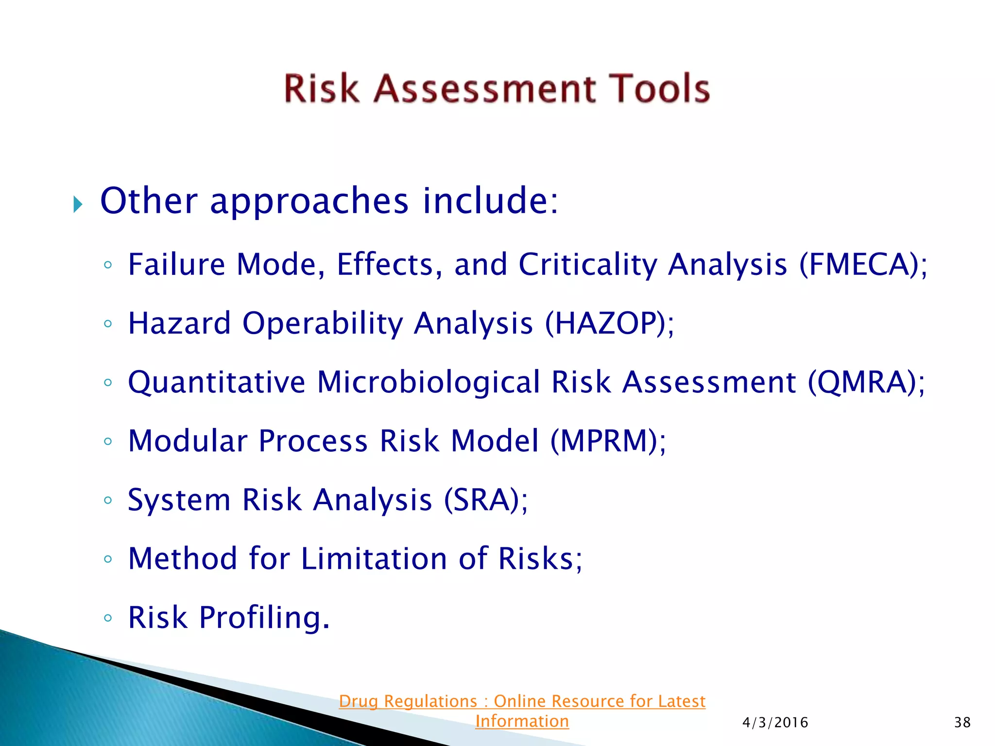  Other approaches include:
◦ Failure Mode, Effects, and Criticality Analysis (FMECA);
◦ Hazard Operability Analysis (HAZOP);
◦ Quantitative Microbiological Risk Assessment (QMRA);
◦ Modular Process Risk Model (MPRM);
◦ System Risk Analysis (SRA);
◦ Method for Limitation of Risks;
◦ Risk Profiling.
4/3/2016 38
Drug Regulations : Online Resource for Latest
Information
 