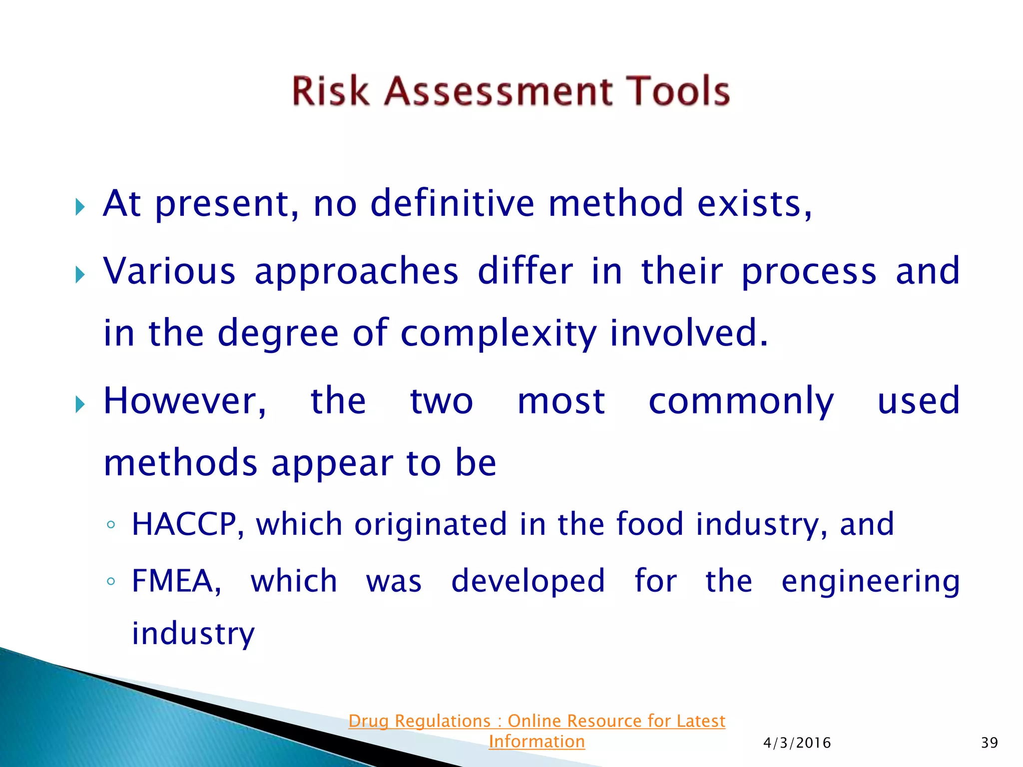  At present, no definitive method exists,
 Various approaches differ in their process and
in the degree of complexity involved.
 However, the two most commonly used
methods appear to be
◦ HACCP, which originated in the food industry, and
◦ FMEA, which was developed for the engineering
industry
4/3/2016 39
Drug Regulations : Online Resource for Latest
Information
 