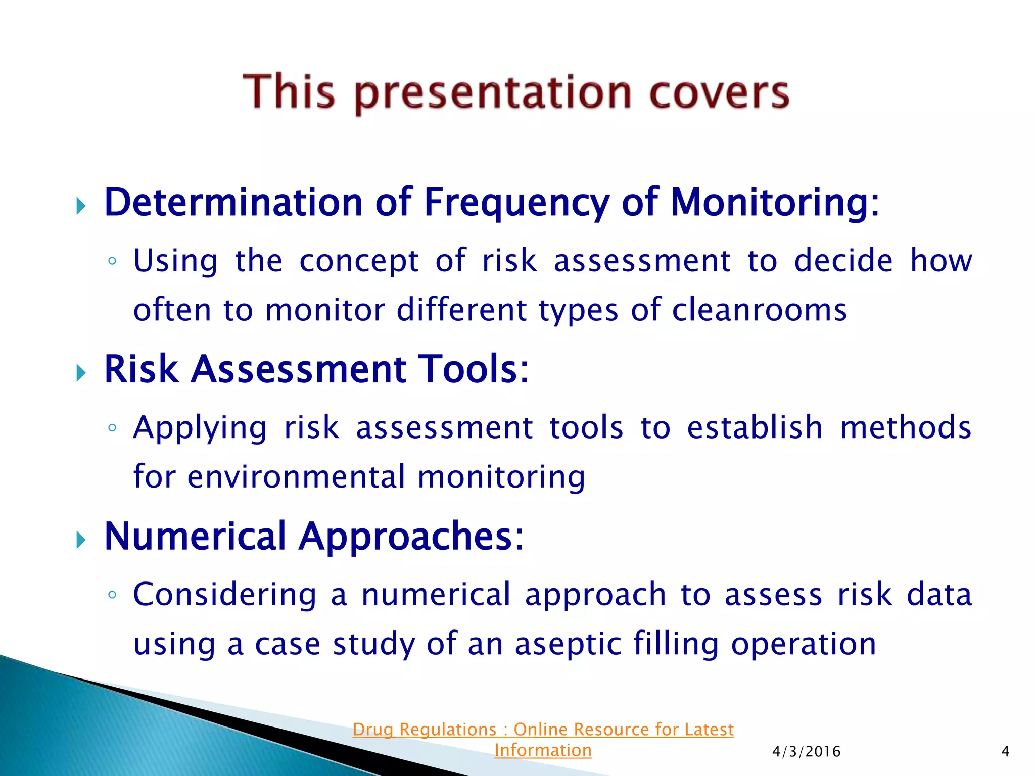  Determination of Frequency of Monitoring:
◦ Using the concept of risk assessment to decide how
often to monitor different types of cleanrooms
 Risk Assessment Tools:
◦ Applying risk assessment tools to establish methods
for environmental monitoring
 Numerical Approaches:
◦ Considering a numerical approach to assess risk data
using a case study of an aseptic filling operation
4/3/2016 4
Drug Regulations : Online Resource for Latest
Information
 