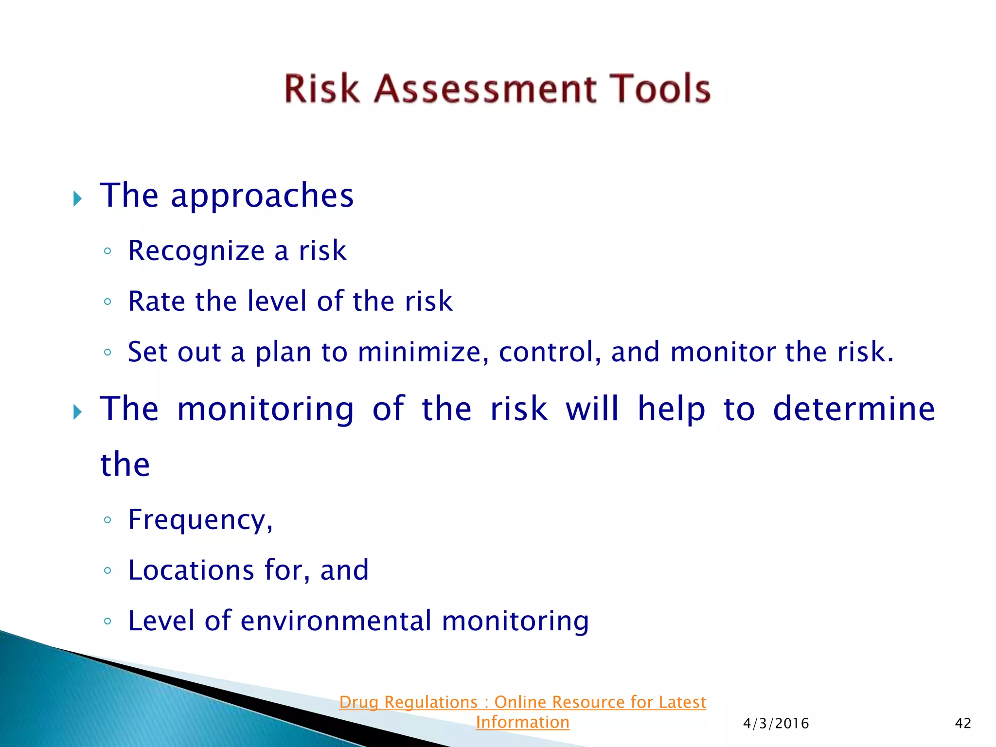  The approaches
◦ Recognize a risk
◦ Rate the level of the risk
◦ Set out a plan to minimize, control, and monitor the risk.
 The monitoring of the risk will help to determine
the
◦ Frequency,
◦ Locations for, and
◦ Level of environmental monitoring
4/3/2016 42
Drug Regulations : Online Resource for Latest
Information
 