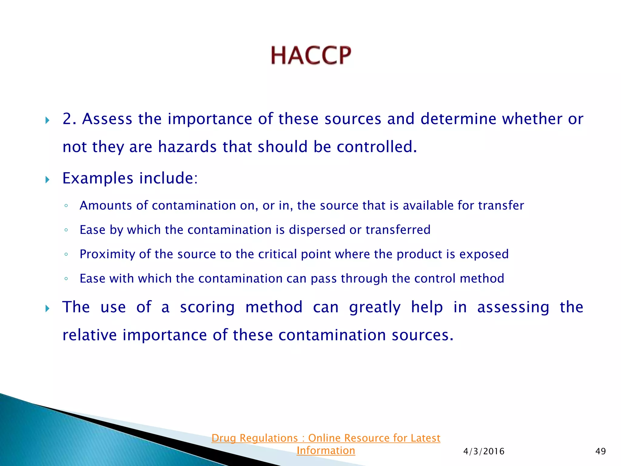  2. Assess the importance of these sources and determine whether or
not they are hazards that should be controlled.
 Examples include:
◦ Amounts of contamination on, or in, the source that is available for transfer
◦ Ease by which the contamination is dispersed or transferred
◦ Proximity of the source to the critical point where the product is exposed
◦ Ease with which the contamination can pass through the control method
 The use of a scoring method can greatly help in assessing the
relative importance of these contamination sources.
4/3/2016 49
Drug Regulations : Online Resource for Latest
Information
 