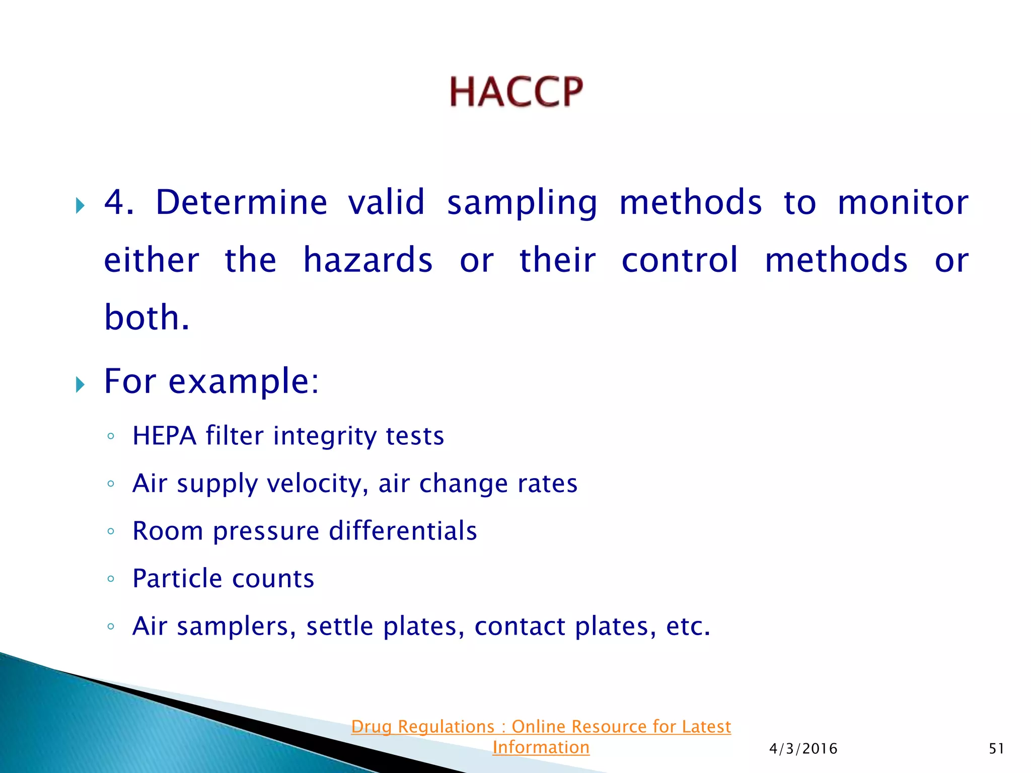  4. Determine valid sampling methods to monitor
either the hazards or their control methods or
both.
 For example:
◦ HEPA filter integrity tests
◦ Air supply velocity, air change rates
◦ Room pressure differentials
◦ Particle counts
◦ Air samplers, settle plates, contact plates, etc.
4/3/2016 51
Drug Regulations : Online Resource for Latest
Information
 
