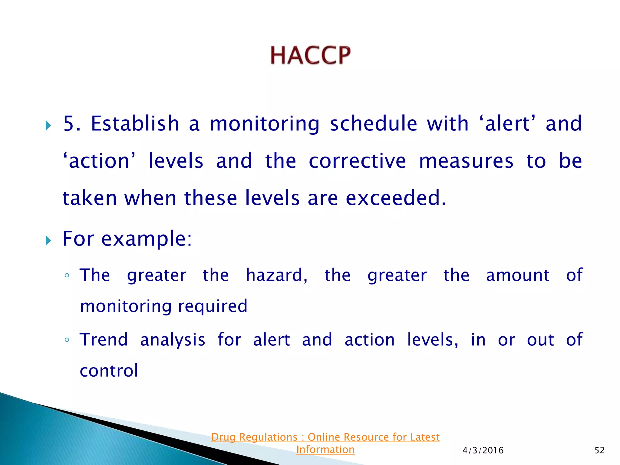  5. Establish a monitoring schedule with ‘alert’ and
‘action’ levels and the corrective measures to be
taken when these levels are exceeded.
 For example:
◦ The greater the hazard, the greater the amount of
monitoring required
◦ Trend analysis for alert and action levels, in or out of
control
4/3/2016 52
Drug Regulations : Online Resource for Latest
Information
 