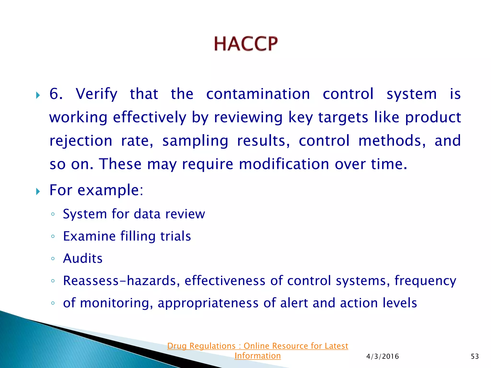  6. Verify that the contamination control system is
working effectively by reviewing key targets like product
rejection rate, sampling results, control methods, and
so on. These may require modification over time.
 For example:
◦ System for data review
◦ Examine filling trials
◦ Audits
◦ Reassess-hazards, effectiveness of control systems, frequency
◦ of monitoring, appropriateness of alert and action levels
4/3/2016 53
Drug Regulations : Online Resource for Latest
Information
 