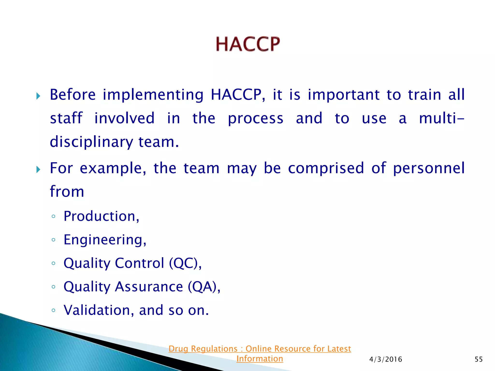  Before implementing HACCP, it is important to train all
staff involved in the process and to use a multi-
disciplinary team.
 For example, the team may be comprised of personnel
from
◦ Production,
◦ Engineering,
◦ Quality Control (QC),
◦ Quality Assurance (QA),
◦ Validation, and so on.
4/3/2016 55
Drug Regulations : Online Resource for Latest
Information
 