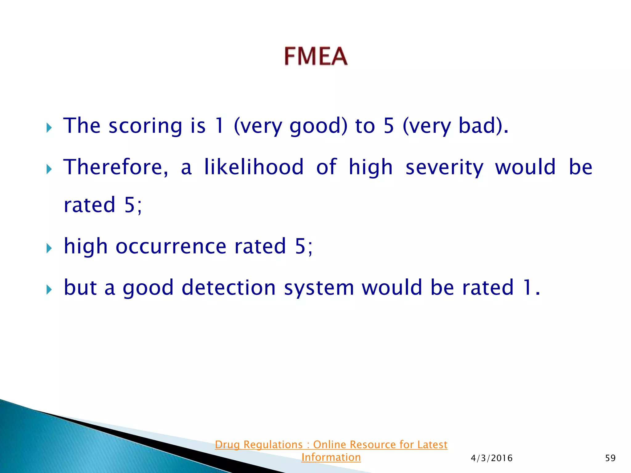  The scoring is 1 (very good) to 5 (very bad).
 Therefore, a likelihood of high severity would be
rated 5;
 high occurrence rated 5;
 but a good detection system would be rated 1.
4/3/2016 59
Drug Regulations : Online Resource for Latest
Information
 