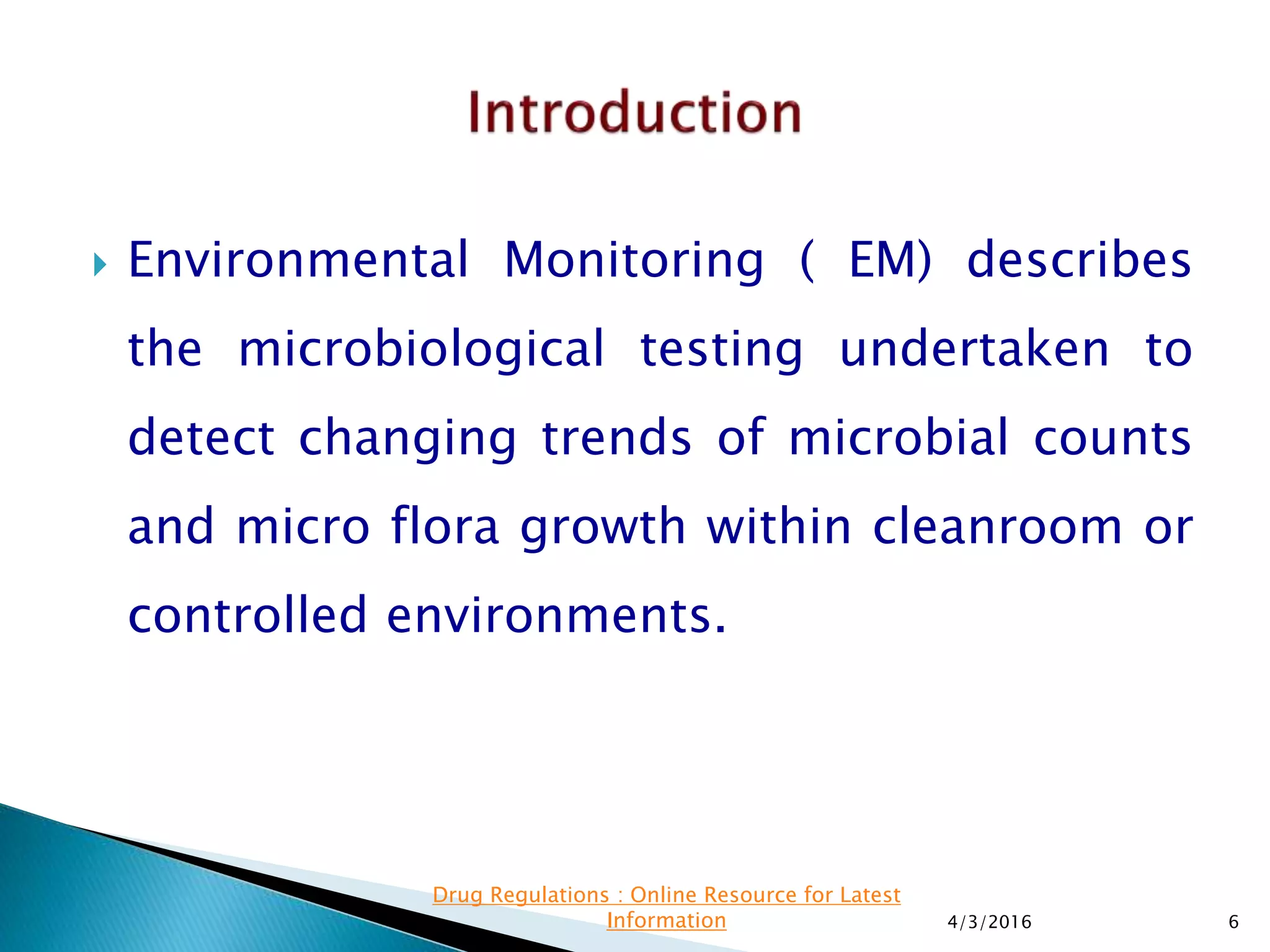  Environmental Monitoring ( EM) describes
the microbiological testing undertaken to
detect changing trends of microbial counts
and micro flora growth within cleanroom or
controlled environments.
4/3/2016 6
Drug Regulations : Online Resource for Latest
Information
 