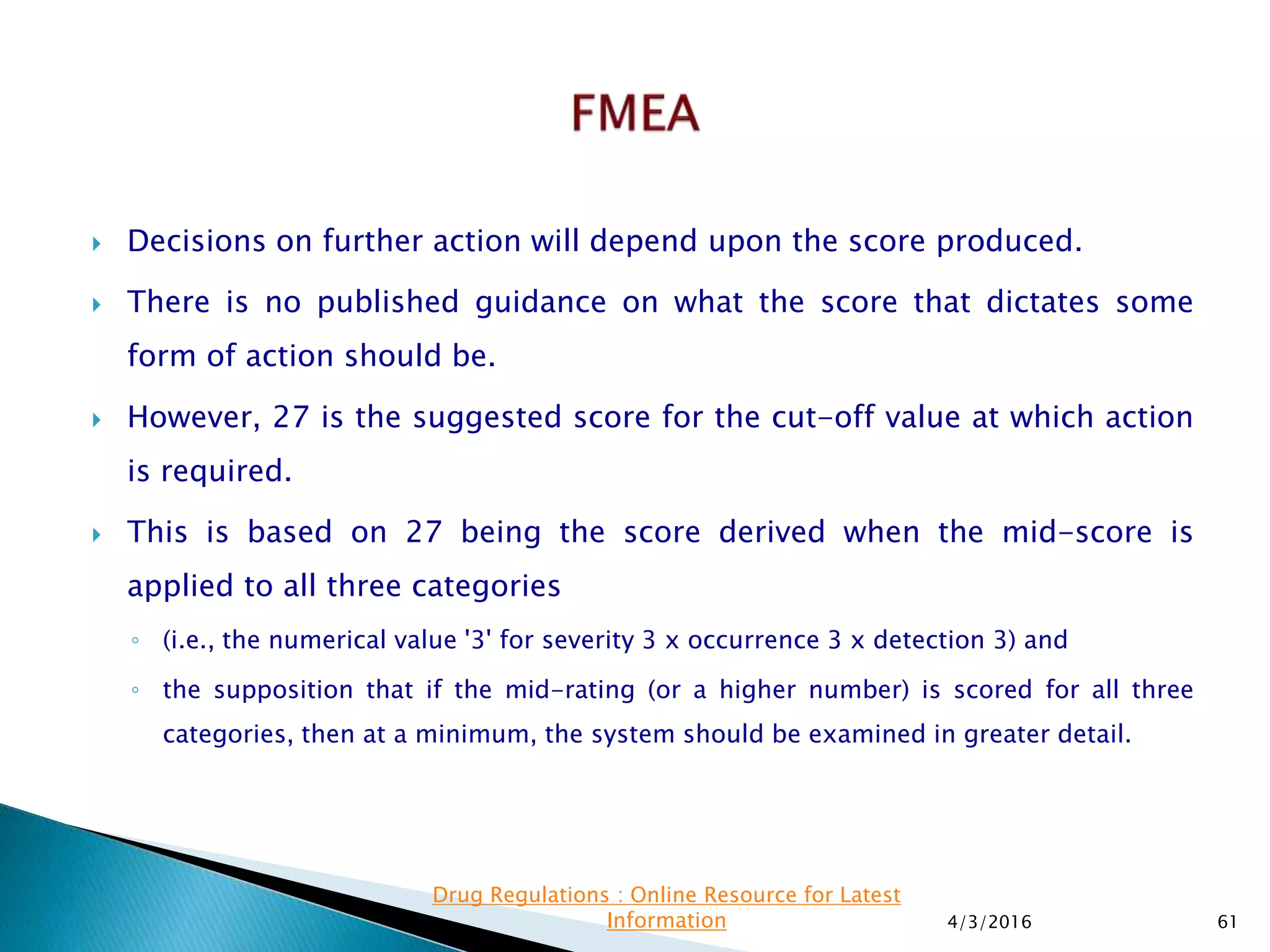  Decisions on further action will depend upon the score produced.
 There is no published guidance on what the score that dictates some
form of action should be.
 However, 27 is the suggested score for the cut-off value at which action
is required.
 This is based on 27 being the score derived when the mid-score is
applied to all three categories
◦ (i.e., the numerical value '3' for severity 3 x occurrence 3 x detection 3) and
◦ the supposition that if the mid-rating (or a higher number) is scored for all three
categories, then at a minimum, the system should be examined in greater detail.
4/3/2016 61
Drug Regulations : Online Resource for Latest
Information
 