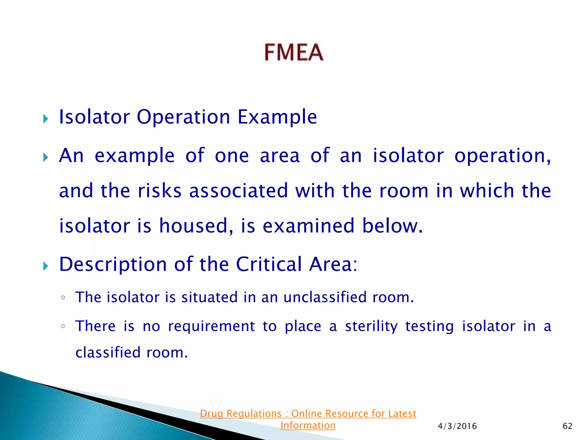  Isolator Operation Example
 An example of one area of an isolator operation,
and the risks associated with the room in which the
isolator is housed, is examined below.
 Description of the Critical Area:
◦ The isolator is situated in an unclassified room.
◦ There is no requirement to place a sterility testing isolator in a
classified room.
4/3/2016 62
Drug Regulations : Online Resource for Latest
Information
 