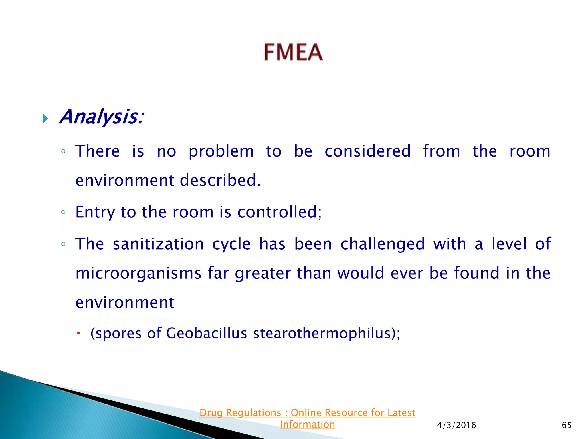  Analysis:
◦ There is no problem to be considered from the room
environment described.
◦ Entry to the room is controlled;
◦ The sanitization cycle has been challenged with a level of
microorganisms far greater than would ever be found in the
environment
 (spores of Geobacillus stearothermophilus);
4/3/2016 65
Drug Regulations : Online Resource for Latest
Information
 