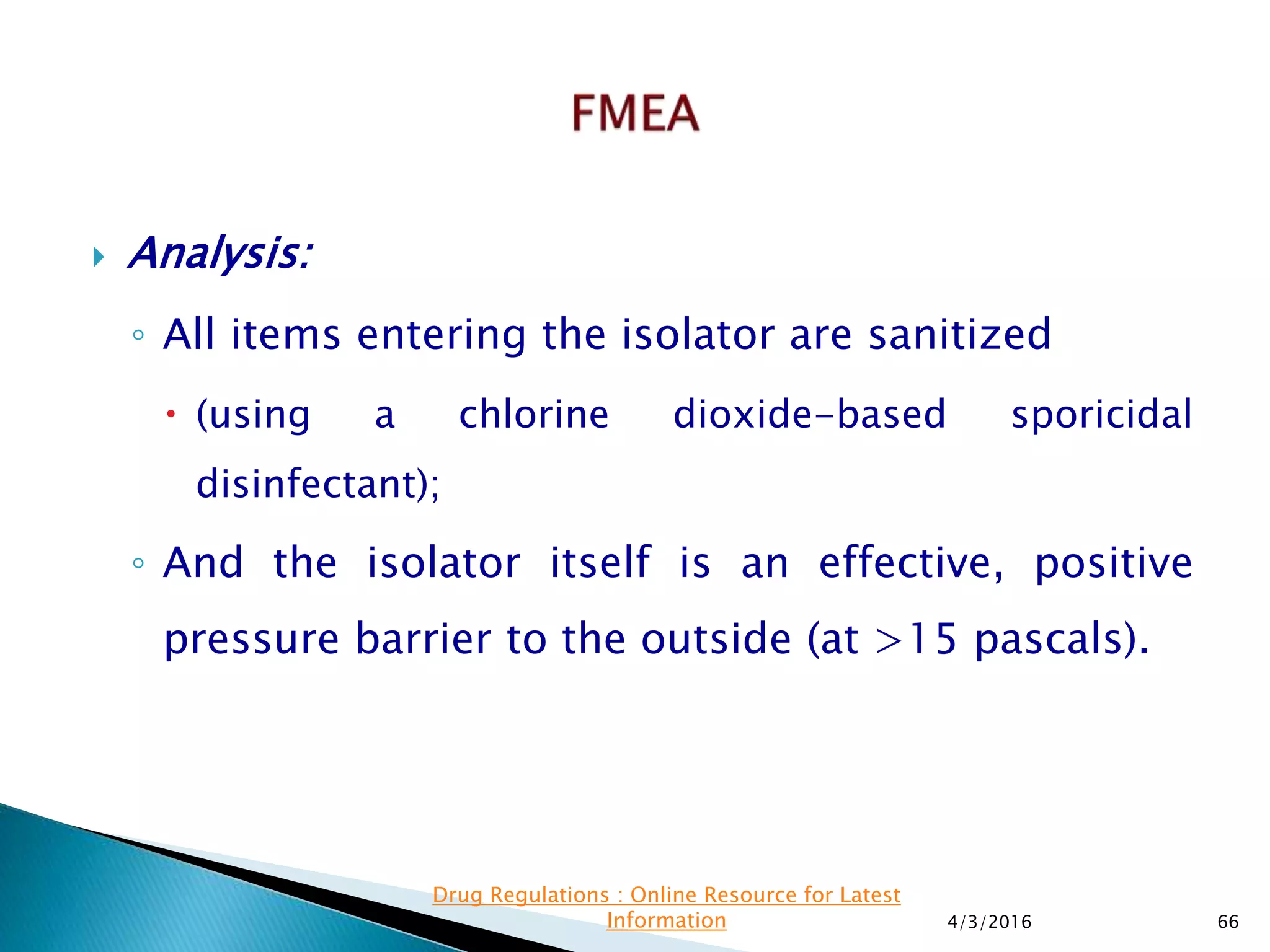  Analysis:
◦ All items entering the isolator are sanitized
 (using a chlorine dioxide-based sporicidal
disinfectant);
◦ And the isolator itself is an effective, positive
pressure barrier to the outside (at >15 pascals).
4/3/2016 66
Drug Regulations : Online Resource for Latest
Information
 