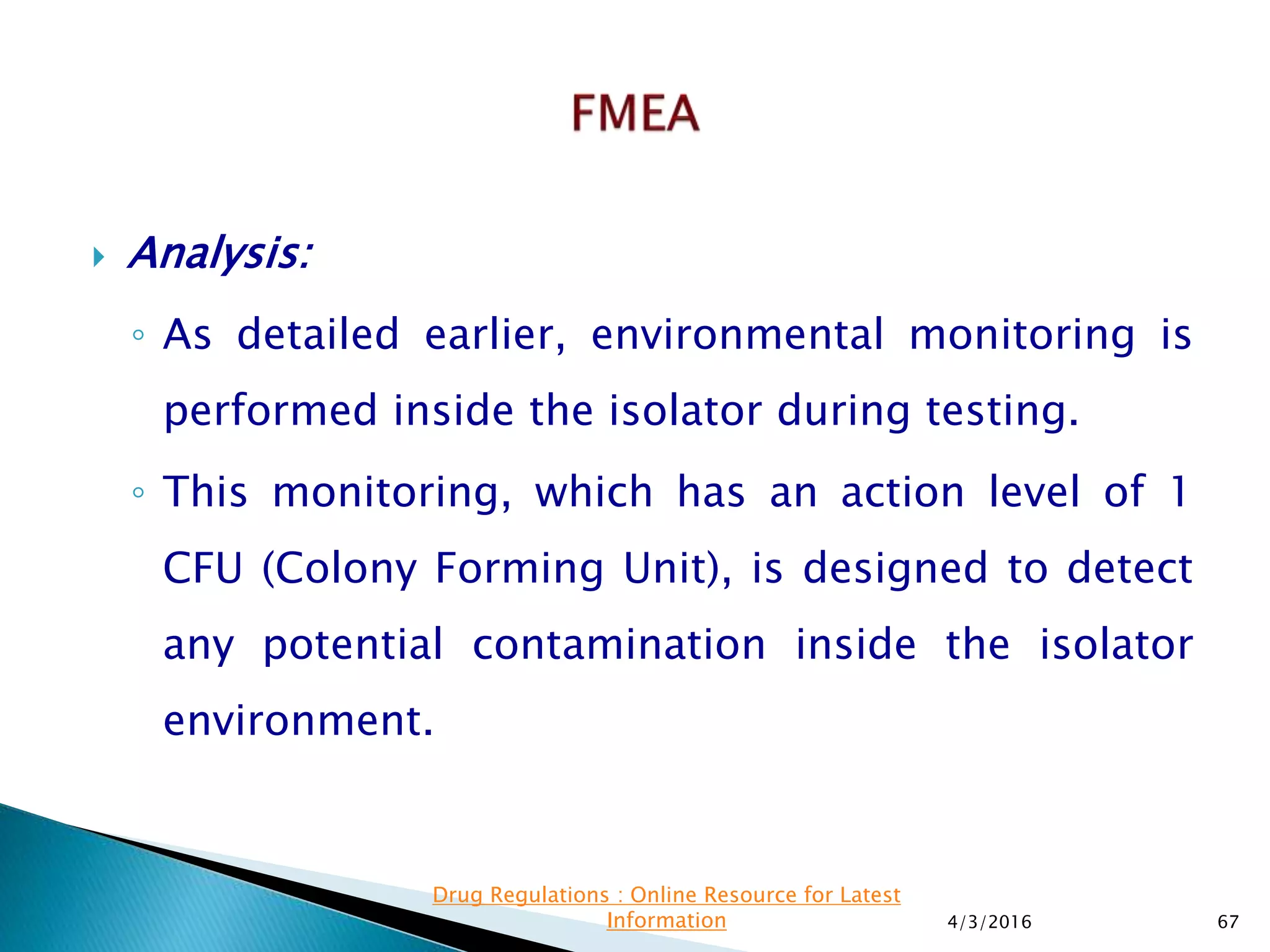  Analysis:
◦ As detailed earlier, environmental monitoring is
performed inside the isolator during testing.
◦ This monitoring, which has an action level of 1
CFU (Colony Forming Unit), is designed to detect
any potential contamination inside the isolator
environment.
4/3/2016 67
Drug Regulations : Online Resource for Latest
Information
 