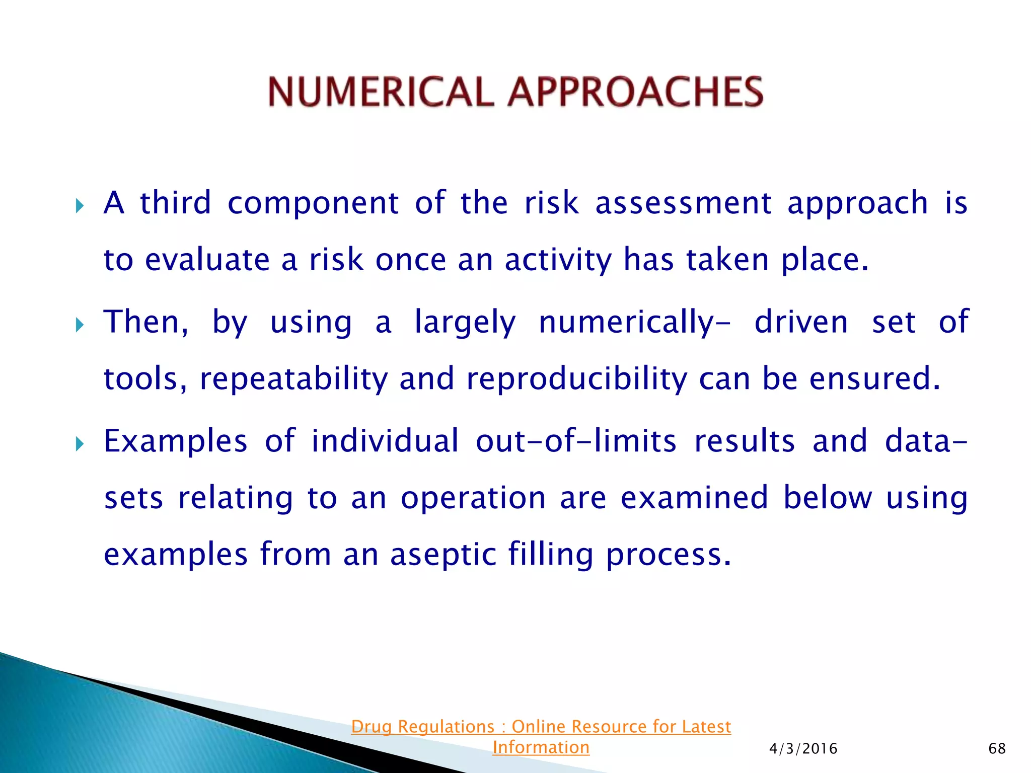  A third component of the risk assessment approach is
to evaluate a risk once an activity has taken place.
 Then, by using a largely numerically- driven set of
tools, repeatability and reproducibility can be ensured.
 Examples of individual out-of-limits results and data-
sets relating to an operation are examined below using
examples from an aseptic filling process.
4/3/2016 68
Drug Regulations : Online Resource for Latest
Information
 