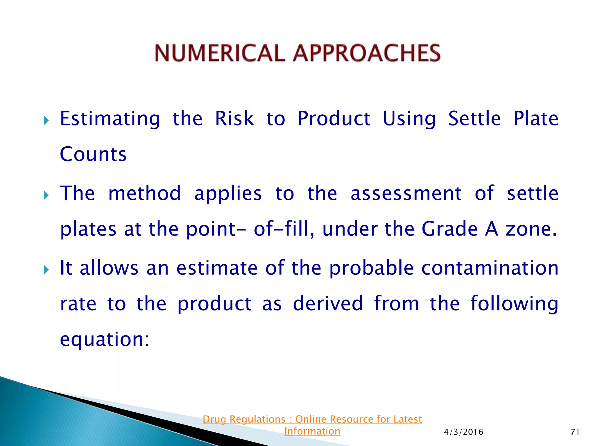  Estimating the Risk to Product Using Settle Plate
Counts
 The method applies to the assessment of settle
plates at the point- of-fill, under the Grade A zone.
 It allows an estimate of the probable contamination
rate to the product as derived from the following
equation:
4/3/2016 71
Drug Regulations : Online Resource for Latest
Information
 