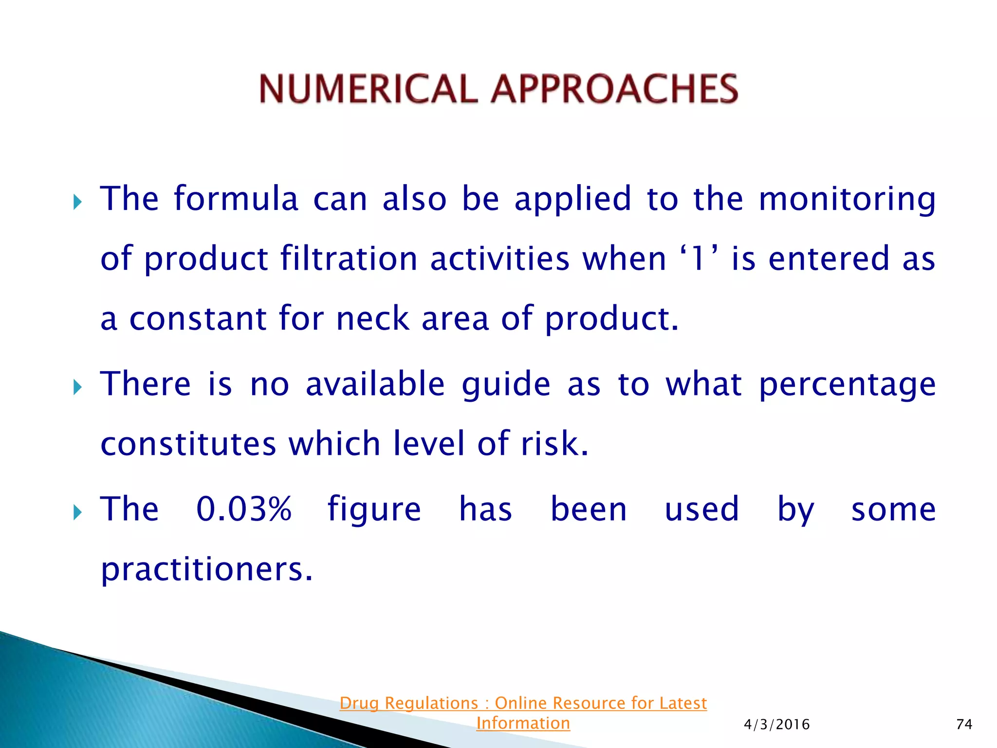 The formula can also be applied to the monitoring
of product filtration activities when ‘1’ is entered as
a constant for neck area of product.
 There is no available guide as to what percentage
constitutes which level of risk.
 The 0.03% figure has been used by some
practitioners.
4/3/2016 74
Drug Regulations : Online Resource for Latest
Information
 