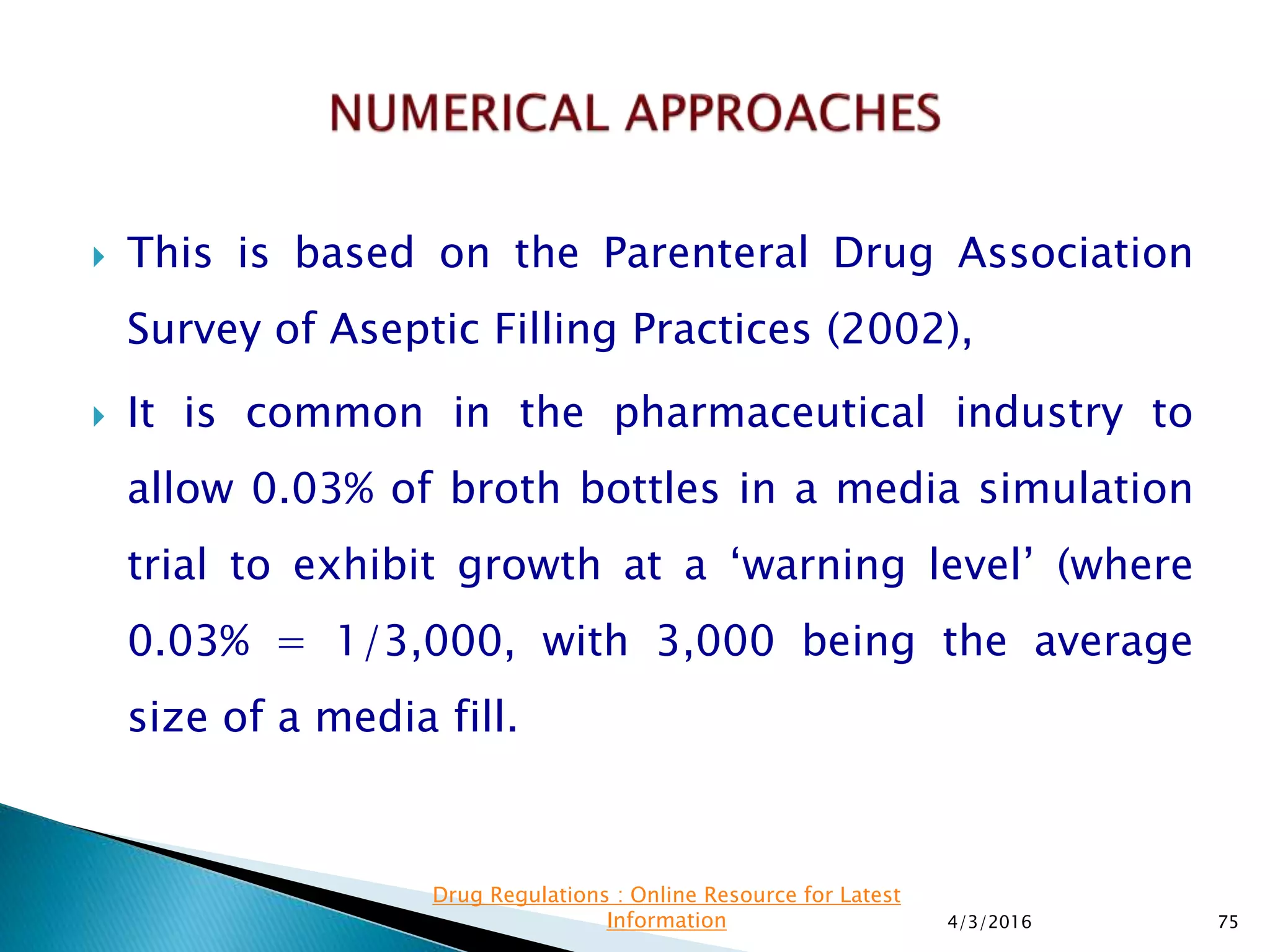  This is based on the Parenteral Drug Association
Survey of Aseptic Filling Practices (2002),
 It is common in the pharmaceutical industry to
allow 0.03% of broth bottles in a media simulation
trial to exhibit growth at a ‘warning level’ (where
0.03% = 1/3,000, with 3,000 being the average
size of a media fill.
4/3/2016 75
Drug Regulations : Online Resource for Latest
Information
 