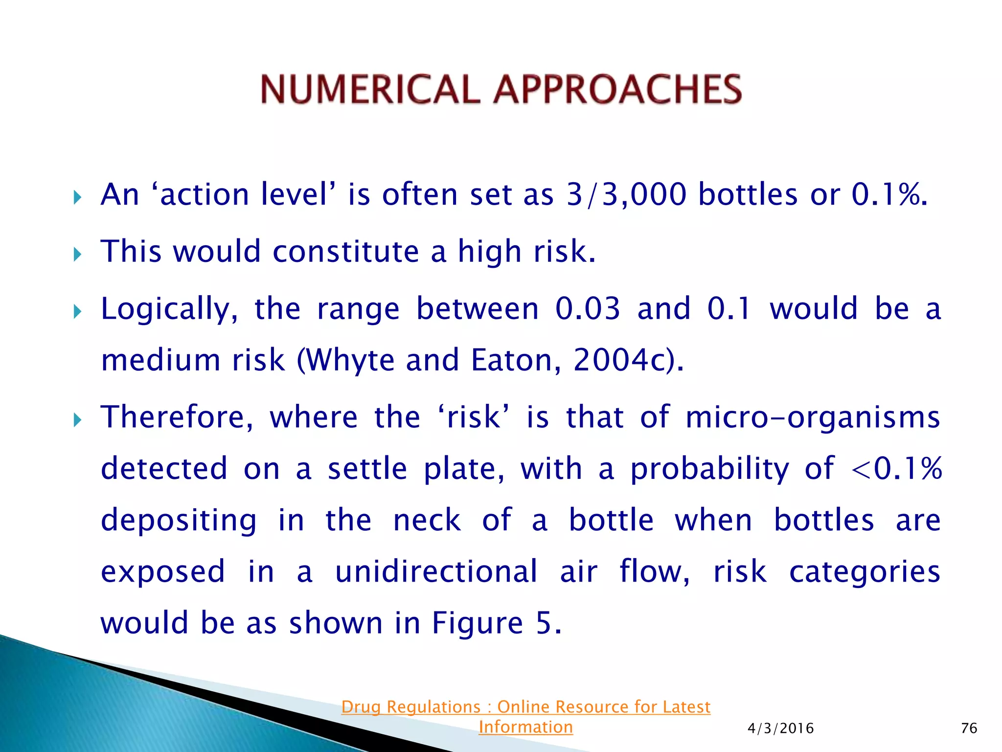  An ‘action level’ is often set as 3/3,000 bottles or 0.1%.
 This would constitute a high risk.
 Logically, the range between 0.03 and 0.1 would be a
medium risk (Whyte and Eaton, 2004c).
 Therefore, where the ‘risk’ is that of micro-organisms
detected on a settle plate, with a probability of <0.1%
depositing in the neck of a bottle when bottles are
exposed in a unidirectional air flow, risk categories
would be as shown in Figure 5.
4/3/2016 76
Drug Regulations : Online Resource for Latest
Information
 