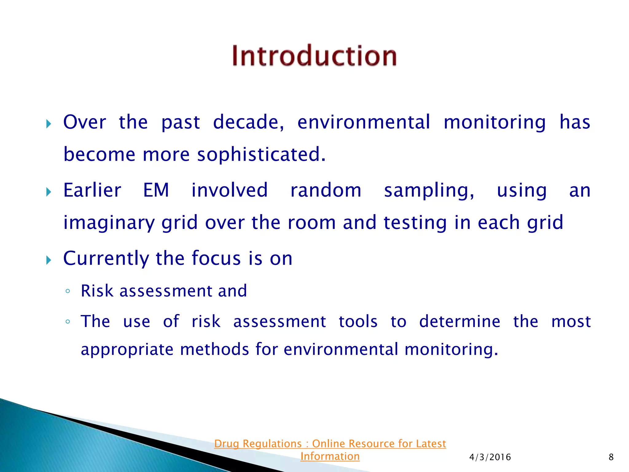  Over the past decade, environmental monitoring has
become more sophisticated.
 Earlier EM involved random sampling, using an
imaginary grid over the room and testing in each grid
 Currently the focus is on
◦ Risk assessment and
◦ The use of risk assessment tools to determine the most
appropriate methods for environmental monitoring.
4/3/2016 8
Drug Regulations : Online Resource for Latest
Information
 