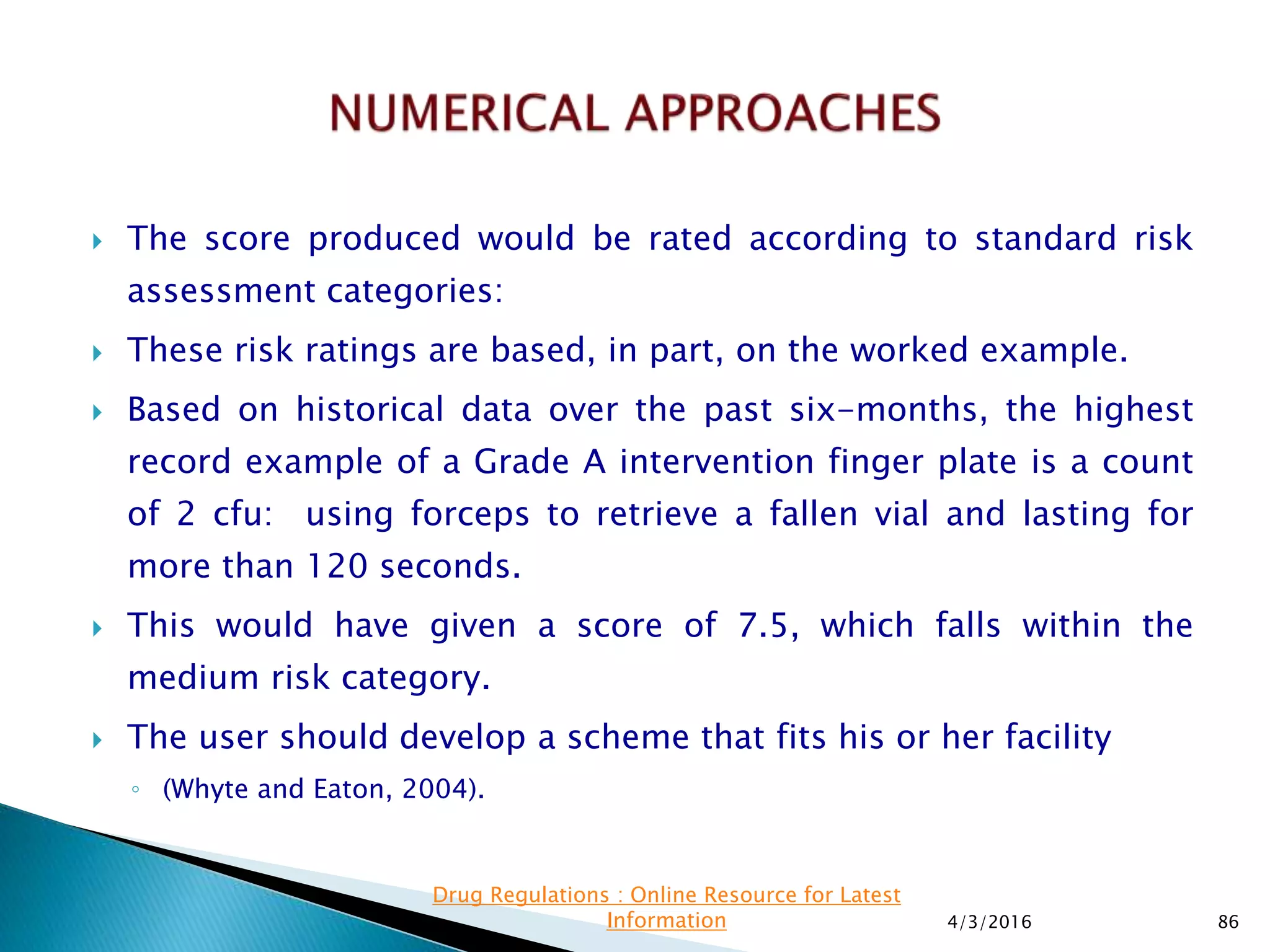  The score produced would be rated according to standard risk
assessment categories:
 These risk ratings are based, in part, on the worked example.
 Based on historical data over the past six-months, the highest
record example of a Grade A intervention finger plate is a count
of 2 cfu: using forceps to retrieve a fallen vial and lasting for
more than 120 seconds.
 This would have given a score of 7.5, which falls within the
medium risk category.
 The user should develop a scheme that fits his or her facility
◦ (Whyte and Eaton, 2004).
4/3/2016 86
Drug Regulations : Online Resource for Latest
Information
 