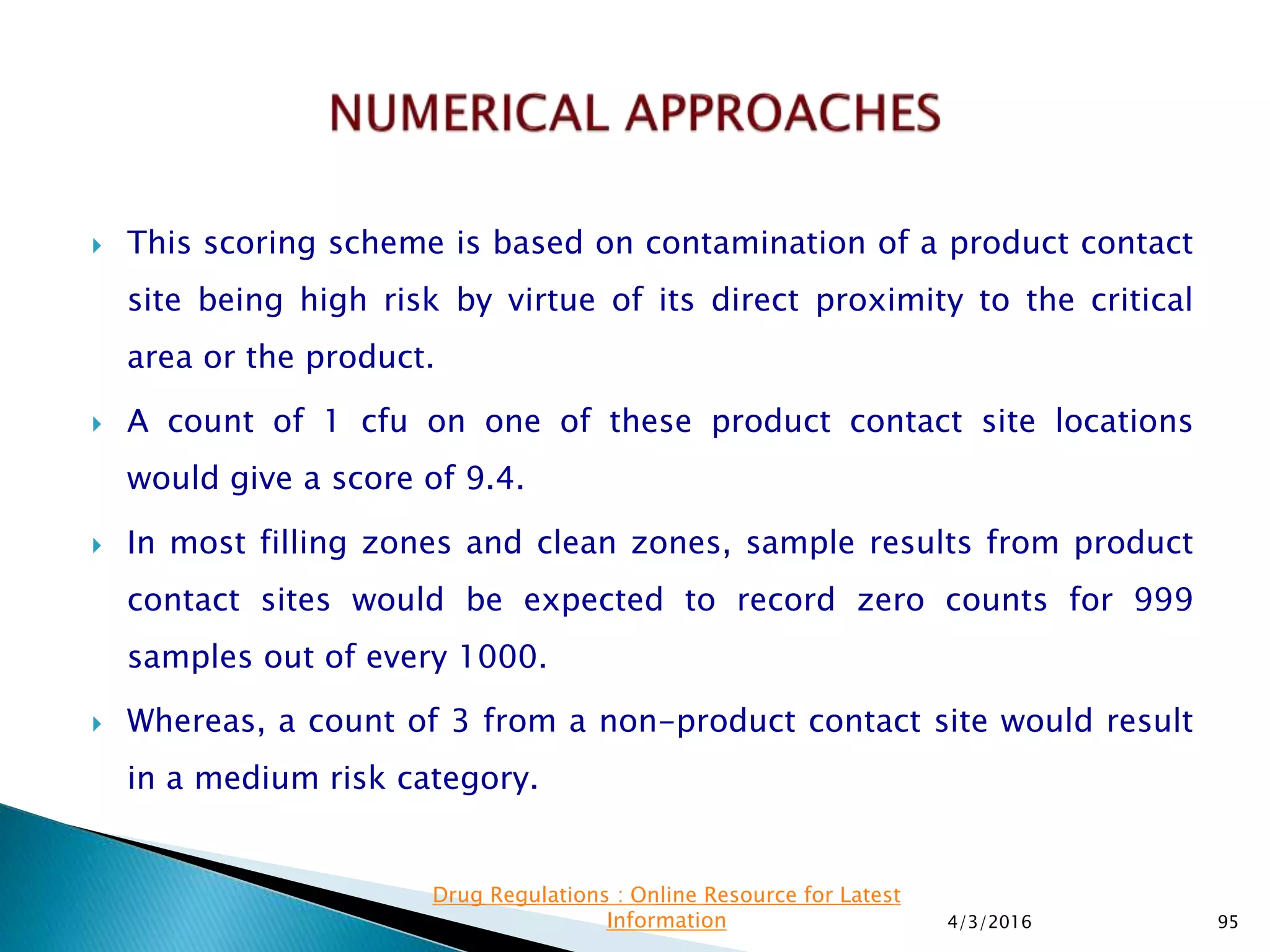  This scoring scheme is based on contamination of a product contact
site being high risk by virtue of its direct proximity to the critical
area or the product.
 A count of 1 cfu on one of these product contact site locations
would give a score of 9.4.
 In most filling zones and clean zones, sample results from product
contact sites would be expected to record zero counts for 999
samples out of every 1000.
 Whereas, a count of 3 from a non-product contact site would result
in a medium risk category.
4/3/2016 95
Drug Regulations : Online Resource for Latest
Information
 