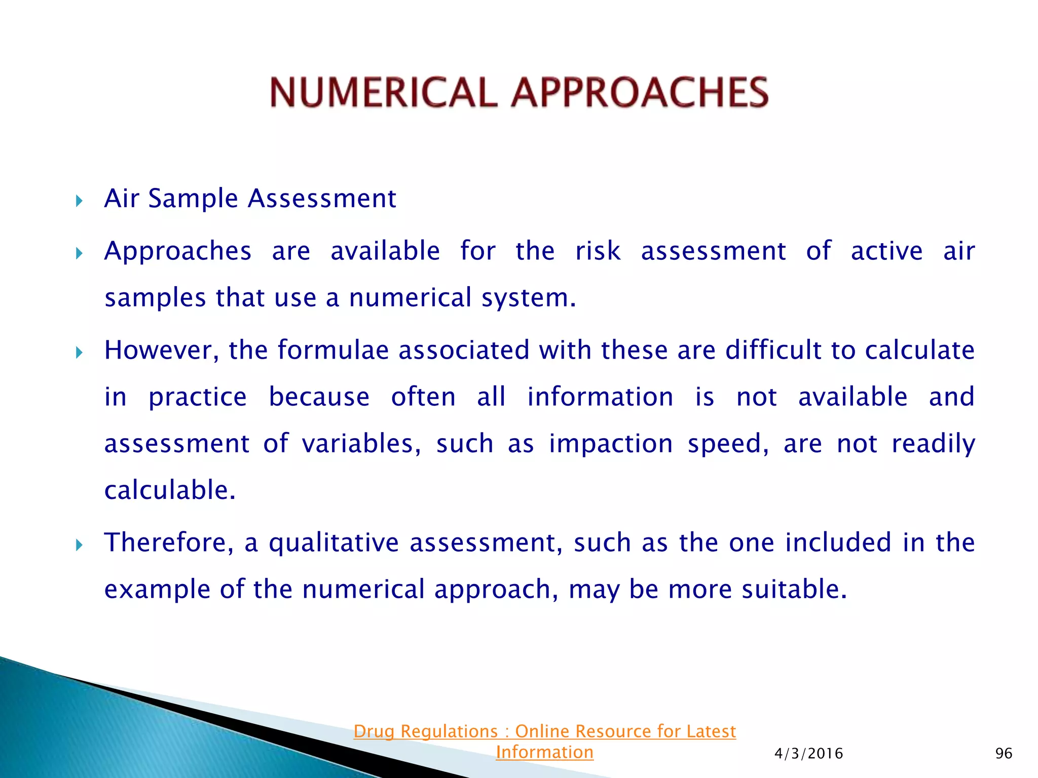  Air Sample Assessment
 Approaches are available for the risk assessment of active air
samples that use a numerical system.
 However, the formulae associated with these are difficult to calculate
in practice because often all information is not available and
assessment of variables, such as impaction speed, are not readily
calculable.
 Therefore, a qualitative assessment, such as the one included in the
example of the numerical approach, may be more suitable.
4/3/2016 96
Drug Regulations : Online Resource for Latest
Information
 