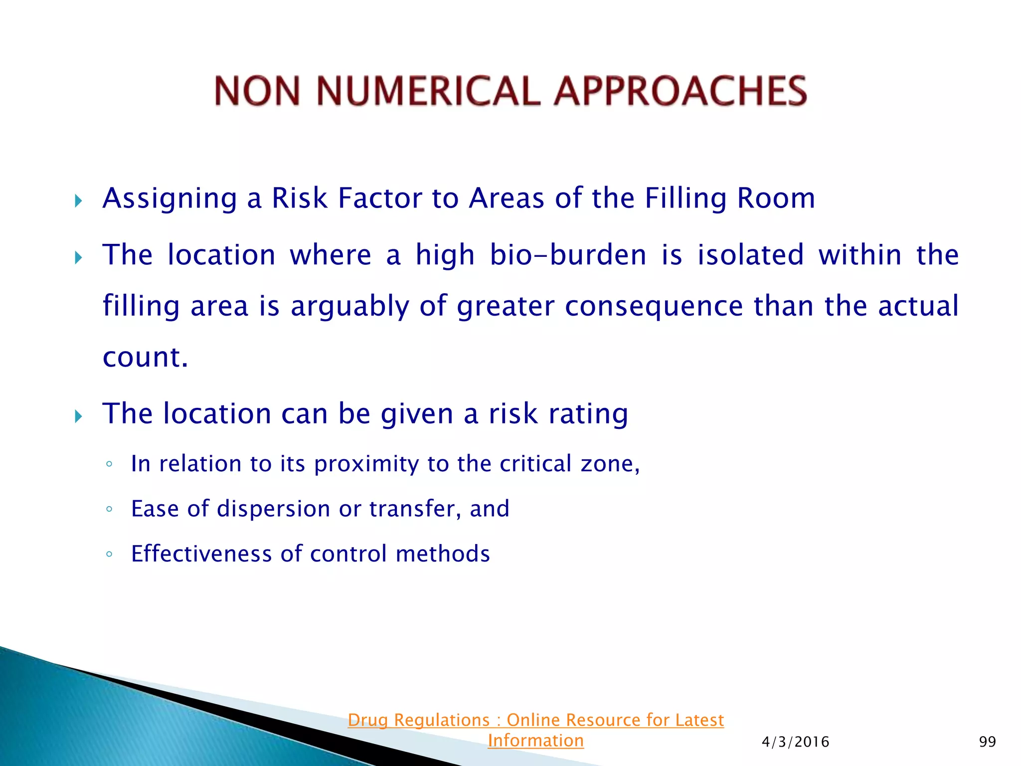  Assigning a Risk Factor to Areas of the Filling Room
 The location where a high bio-burden is isolated within the
filling area is arguably of greater consequence than the actual
count.
 The location can be given a risk rating
◦ In relation to its proximity to the critical zone,
◦ Ease of dispersion or transfer, and
◦ Effectiveness of control methods
4/3/2016 99
Drug Regulations : Online Resource for Latest
Information
 
