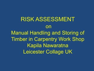 RISK ASSESSMENT
on
Manual Handling and Storing of
Timber in Carpentry Work Shop
Kapila Nawaratna
Leicester Collage UK
 