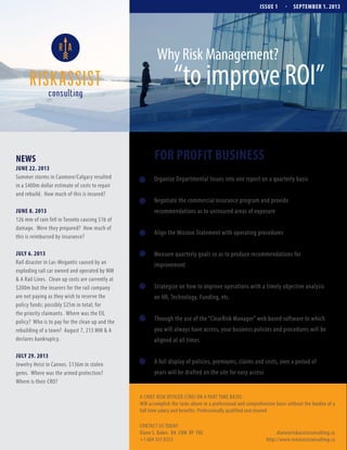 ISSUE 1

.

SEPTEMBER 1. 2013

Why Risk Management?

“to improve ROI”

NEWS
JUNE 22. 2013
Summer storms in Canmore/Calgary resulted
in a $400m dollar estimate of costs to repair
and rebuild. How much of this is insured?

FOR PROFIT BUSINESS
Organize Departmental Issues into one report on a quarterly basis
Negotiate the commercial insurance program and provide

JUNE 8. 2013
126 mm of rain fell in Toronto causing $1b of
damage. Were they prepared? How much of
this is reimbursed by insurance?

recommendations as to uninsured areas of exposure

JULY 6. 2013
Rail disaster in Lac-Megantic caused by an
exploding rail car owned and operated by MM
& A Rail Lines. Clean up costs are currently at
$200m but the insurers for the rail company
are not paying as they wish to reserve the
policy funds; possibly $25m in total; for
the priority claimants. Where was the EIL
policy? Who is to pay for the clean up and the
rebuilding of a town? August 7, 213 MM & A
declares bankruptcy.

Measure quarterly goals so as to produce recommendations for

JULY 29. 2013
Jewelry Heist in Cannes. $136m in stolen
gems. Where was the armed protection?
Where is their CRO?

Align the Mission Statement with operating procedures

improvement
Strategize on how to improve operations with a timely objective analysis
on HR, Technology, Funding, etc.
Through the use of the “ClearRisk Manager” web based software to which
you will always have access, your business policies and procedures will be
aligned at all times
A full display of policies, premiums, claims and costs, over a period of
years will be drafted on the site for easy access

A CHIEF RISK OFFICER (CRO) ON A PART TIME BASIS:
Will accomplish the tasks above in a professional and comprehensive basis without the burden of a
full time salary and benefits. Professionally qualified and insured
CONTACT US TODAY:
Diane S. Baker, BA CRM RF FIIC
+1 604 351 8353

diane@riskassistconsulting.ca
http://www.riskassistconsulting.ca

 