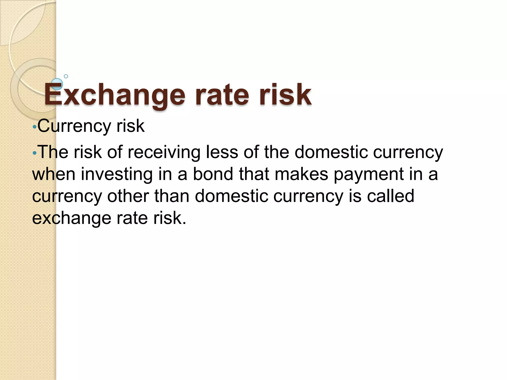 Exchange rate risk
•Currency risk
•The risk of receiving less of the domestic currency
when investing in a bond that makes payment in a
currency other than domestic currency is called
exchange rate risk.
 