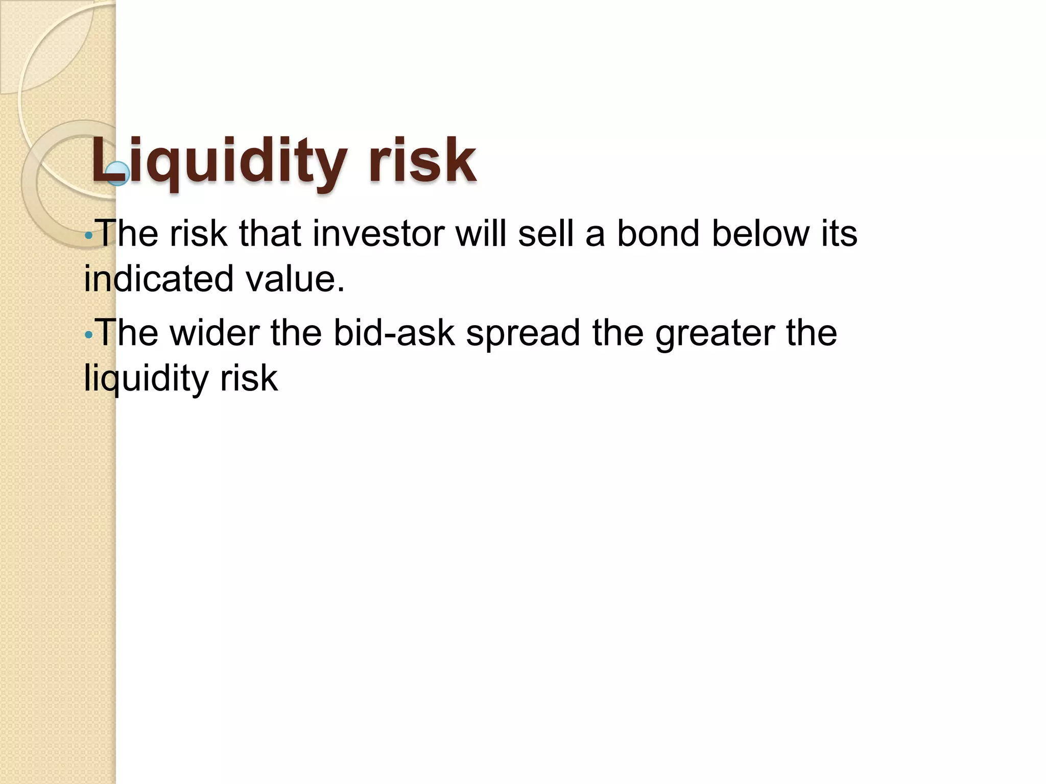 Liquidity risk
•The risk that investor will sell a bond below its
indicated value.
•The wider the bid-ask spread the greater the
liquidity risk
 