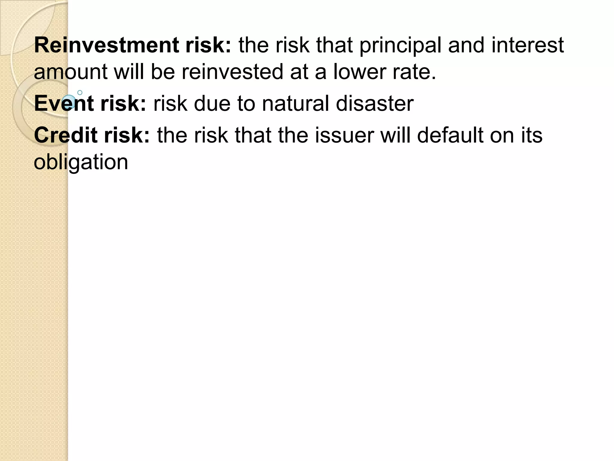 Reinvestment risk: the risk that principal and interest
amount will be reinvested at a lower rate.
Event risk: risk due to natural disaster
Credit risk: the risk that the issuer will default on its
obligation
 